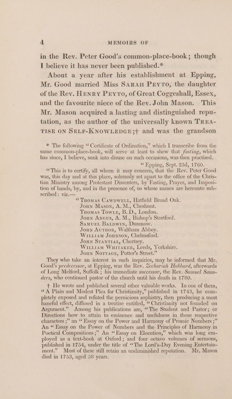 in the Rev. Peter Good’s common-place-book ; though 1 believe it has never been published.* About a year after his establishment at Epping, Mr. Good married Miss Saran PeyTo, the daughter of the Rev. HENRY PEyTo, of Great Coggeshall, Essex, and the favourite niece of the Rev. John Mason. This Mr. Mason acquired a lasting and distinguished repu- tation, as the author of the universally known TREA- TISE ON SELF-KNOWLEDGE;} and was the grandson * The following “ Certificate of Ordination,” which I transcribe from the same common-place-book, will serve at least to shew that fasting, which has since, I believe, sunk into disuse on such occasions, was then practised. “Epping, Sept. 23d, 1760. “This is to certify, all whom it may concern, that the Rev. Peter Good was, this day and at this place, solemnly set apart to the office of the Chris- tian Ministry among Protestant Dissenters, by Fasting, Prayer, and Imposi- tion of hands, by, and in the presence of, us whose names are hereunto sub- scribed : viz.— “THomas CawpweE Lt, Hatfield Broad Oak. Joun Mason, A. M., Cheshunt. Tuomas Towts, B.D., London. Joun Ancus, A. M., Bishop’s Stortford. Samvuet Batpwin, Dunmow. Joun Autuor, Waltham Abbey. Witiram Jounson, Chelmsford. Joun Sranriat, Chertsey. Wititam Wuitaker, Leeds, Yorkshire. Joun Notrace, Potter’s Street.” They who take an interest in such inquiries, may be informed that Mr. Good’s predecessor, at Epping, was the Rev. Sechariah Hubbard, afterwards of Long Melford, Suffolk ; his immediate successor, the Rev. Samuel Saun- ders, who continued pastor of the church until his death in 1780. + We wrote and published several other valuable works. In one of them, “A Plain and Modest Plea for Christianity,” published in 1743, he com- pletely exposed and refuted the pernicious sophistry, then producing a most baneful effect, diffused in a treatise entitled, “ Christianity not founded on Argument.” Among his publications are, “The Student and Pastor; or Directions how to attain to eminence and usefulness in those respective characters ;” an ‘‘ Essay on the Power and Harmony of Prosaic Numbers ;” An “ Essay on the Power of Numbers and the Principles of Harmony in Poetical Compositions ;” An “Essay on Elocution,” which was long em- ployed as a text-book at Oxford; and four octavo volumes of sermons, published in 1754, under the title of “The Lord’s-Day Evening Entertain- ment.” Most of these still retain an undiminished reputation. Mr, Mason died in 1753, aged 58 years.