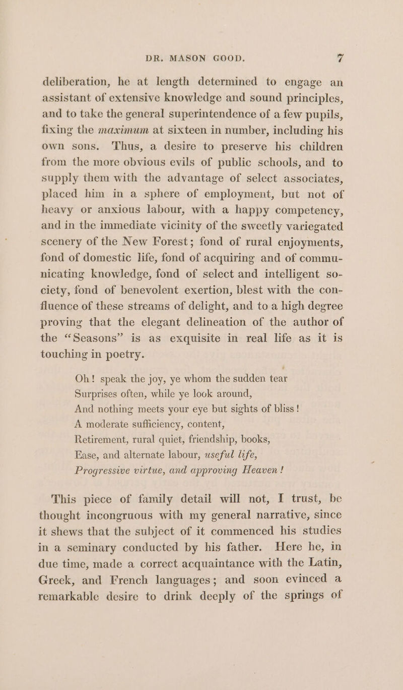 deliberation, he at length determined to engage an assistant of extensive knowledge and sound principles, and to take the general superintendence of a few pupils, fixing the maximum at sixteen in number, including his own sons. Thus, a desire to preserve his children from the more obvious evils of public schools, and to supply them with the advantage of select associates, placed him in a sphere of employment, but not of heavy or anxious labour, with a happy competency, and in the immediate vicinity of the sweetly variegated scenery of the New Forest; fond of rural enjoyments, fond of domestic life, fond of acquiring and of commu- nicating knowledge, fond of select and intelligent so- ciety, fond of benevolent exertion, blest with the con- fluence of these streams of delight, and to a high degree proving that the elegant delineation of the author of the “Seasons” is as exquisite in real life as it is touching in poetry. Oh! speak the joy, ye whom the sudden tear Surprises often, while ye look around, And nothing meets your eye but sights of bliss! A moderate sufficiency, content, Retirement, rural quiet, friendship, books, Ease, and alternate labour, useful life, Progressive virtue, and approving Heaven! This piece of family detail will not, I trust, be thought incongruous with my general narrative, since it shews that the subject of it commenced his studies in a seminary conducted by his father. Here he, in due time, made a correct acquaintance with the Latin, Greek, and French languages; and soon evinced a remarkable desire to drink deeply of the springs of