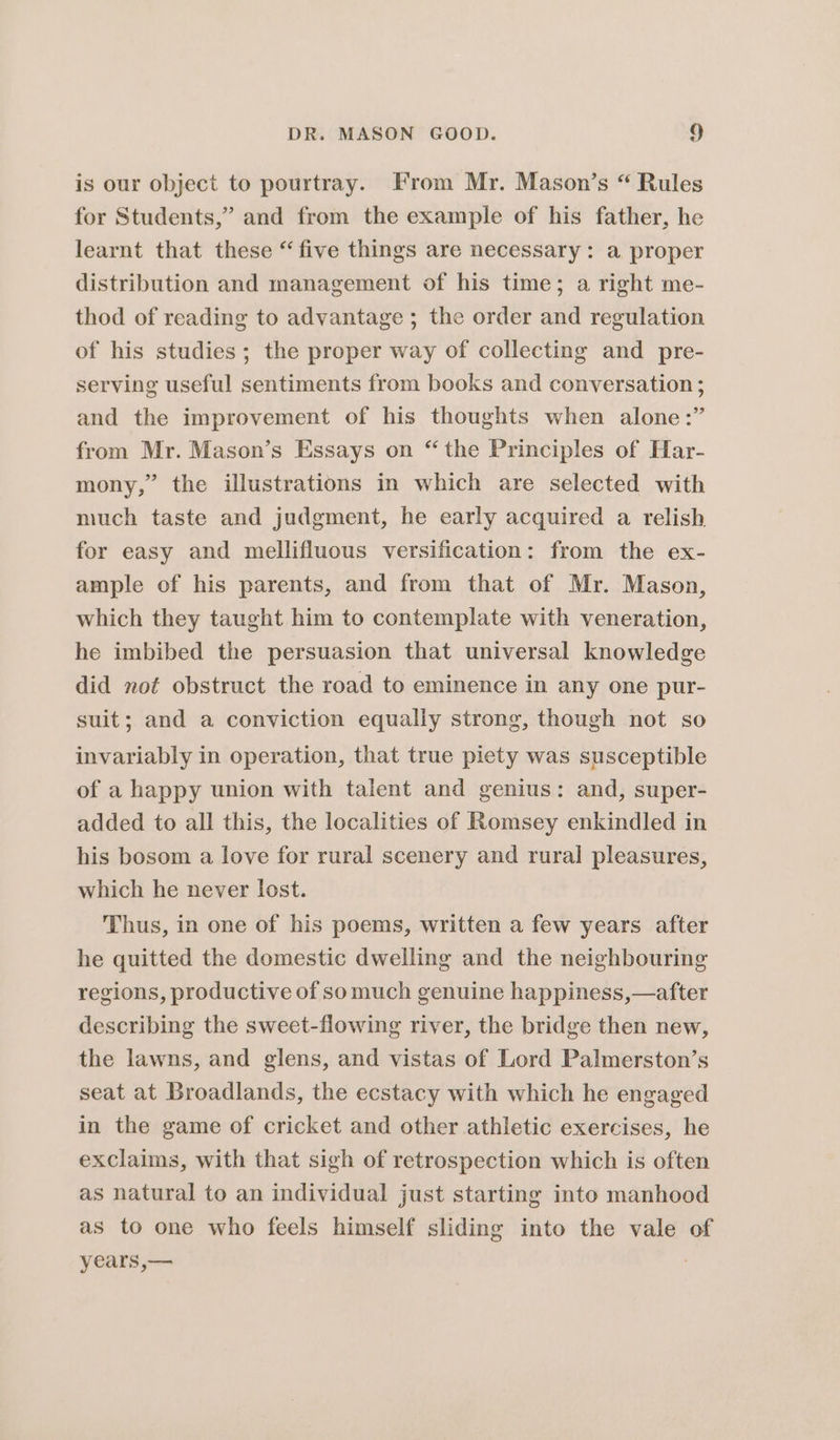 is our object to pourtray. From Mr. Mason’s “ Rules for Students,” and from the example of his father, he learnt that these “five things are necessary: a proper distribution and management of his time; a right me- thod of reading to advantage ; the order and regulation of his studies; the proper way of collecting and pre- serving useful sentiments from books and conversation ; and the improvement of his thoughts when alone :” from Mr. Mason’s Essays on “the Principles of Har- mony,” the illustrations in which are selected with much taste and judgment, he early acquired a relish for easy and mellifluous versification: from the ex- ample of his parents, and from that of Mr. Mason, which they taught him to contemplate with veneration, he imbibed the persuasion that universal knowledge did not obstruct the road to eminence in any one pur- suit; and a conviction equally strong, though not so invariably in operation, that true piety was susceptible of a happy union with talent and genius: and, super- added to all this, the localities of Romsey enkindled in his bosom a love for rural scenery and rural pleasures, which he never lost. Thus, in one of his poems, written a few years after he quitted the domestic dwelling and the neighbouring regions, productive of somuch genuine happiness,—after describing the sweet-flowing river, the bridge then new, the lawns, and glens, and vistas of Lord Palmerston’s seat at Broadlands, the ecstacy with which he engaged in the game of cricket and other athletic exercises, he exclaims, with that sigh of retrospection which is often as natural to an individual just starting into manhood as to one who feels himself sliding into the vale of years,—