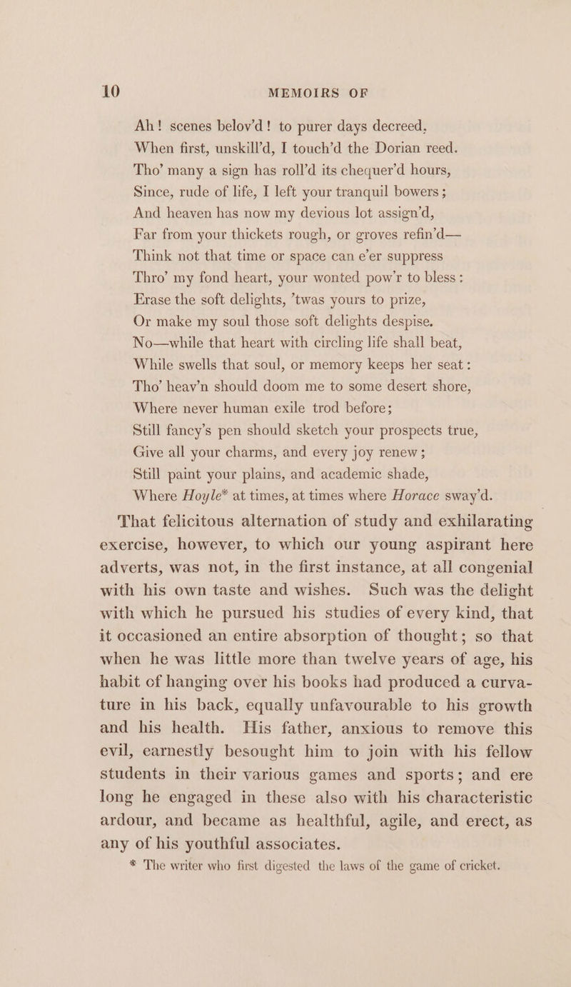 Ah! scenes belov’d! to purer days decreed, When first, unskill’d, I touch’d the Dorian reed. Tho’ many a sign has roll’d its chequer’d hours, Since, rude of life, I left your tranquil bowers ; And heaven has now my devious lot assign’d, Far from your thickets rough, or groves refin’d— Think not that time or space can e’er suppress Thro’ my fond heart, your wonted pow’r to bless: Erase the soft delights, twas yours to prize, Or make my soul those soft delights despise. No—while that heart with circling life shall beat, While swells that soul, or memory keeps her seat : Tho’ heayv’n should doom me to some desert shore, Where never human exile trod before; Still fancy’s pen should sketch your prospects true, Give all your charms, and every joy renew; Still paint your plains, and academic shade, Where Hoyle* at times, at times where Horace sway’d. That felicitous alternation of study and exhilarating exercise, however, to which our young aspirant here adverts, was not, in the first instance, at all congenial with his own taste and wishes. Such was the delight with which he pursued his studies of every kind, that it occasioned an entire absorption of thought; so that when he was little more than twelve years of age, his habit of hanging over his books had produced a curva- ture in his back, equally unfavourable to his growth and his health. His father, anxious to remove this evil, earnestly besought him to join with his fellow students in their various games and sports; and ere long he engaged in these also with his characteristic ardour, and became as healthful, agile, and erect, as any of his youthful associates. * The writer who first digested the laws of the game of cricket.