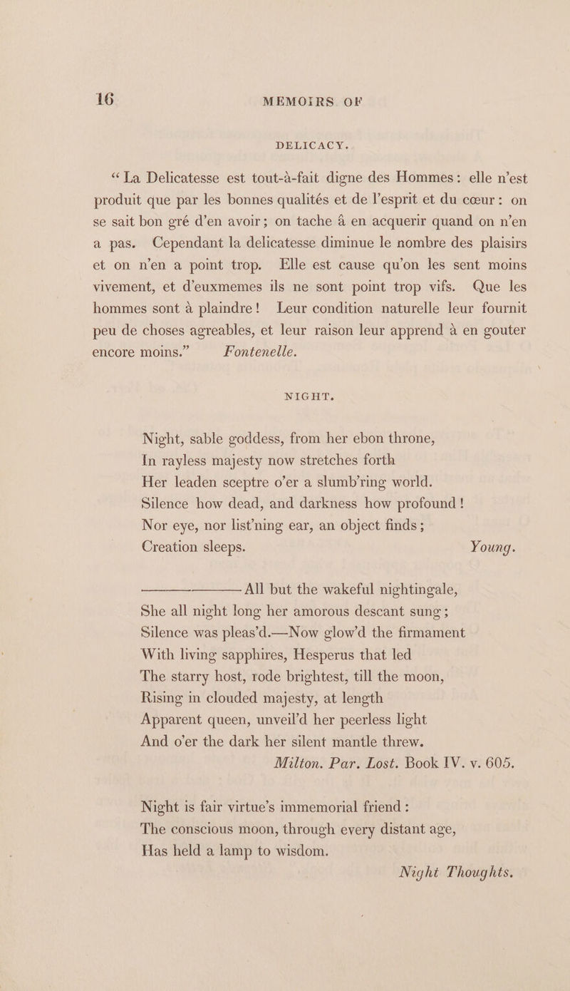 DELICACY, “La Delicatesse est tout-a-fait digne des Hommes: elle n’est produit que par les bonnes qualités et de l’esprit et du coeur: on se sait bon gré d’en avoir; on tache 4 en acquerir quand on n’en a pas. Cependant la delicatesse diminue le nombre des plaisirs et on n’en a point trop. Elle est cause qu’on les sent moins vivement, et d’euxmemes ils ne sont point trop vifs. Que les hommes sont a plaindre! Leur condition naturelle leur fournit peu de choses agreables, et leur raison leur apprend a en gouter encore moins.” Fontenelle. NIGHT. Night, sable goddess, from her ebon throne, In rayless majesty now stretches forth Her leaden sceptre o’er a slumb’ring world. Silence how dead, and darkness how profound ! Nor eye, nor list’ning ear, an object finds ; Creation sleeps. Young. All but the wakeful nightingale, She all night long her amorous descant sung ; Silence was pleas’d.—Now glow’d the firmament With living sapphires, Hesperus that led The starry host, rode brightest, till the moon, Rising in clouded majesty, at length Apparent queen, unveil’d her peerless light And o’er the dark her silent mantle threw. Milton. Par. Lost. Book IV. v. 605. Night is fair virtue’s immemorial friend : The conscious moon, through every distant age, Has held a lamp to wisdom. Night Thoughts. —
