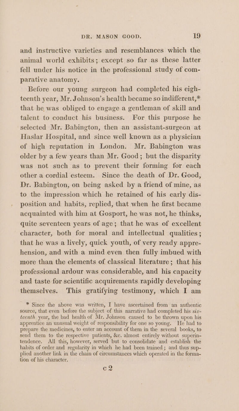 and instructive varieties and resemblances which the animal world exhibits; except so far as these latter fell under his notice in the professional study of com- parative anatomy. _ | Before our young surgeon had completed his eigh- teenth year, Mr. Johnson’s health became so indifferent,* that he was obliged to engage a gentleman of skill and talent to conduct his business. For this purpose he selected Mr. Babington, then an assistant-surgeon at Haslar Hospital, and since well known as a physician of high reputation in London. Mr. Babington was older by a few years than Mr. Good; but the disparity was not such as to prevent their forming for each other a cordial esteem. Since the death of Dr. Good, Dr. Babington, on being asked by a friend of mine, as to the impression which he retained of his early dis- position and habits, replied, that when he first became acquainted with him at Gosport, he was not, he thinks, quite seventeen years of age; that he was of excellent character, both for moral and intellectual qualities ; that he was a lively, quick youth, of very ready appre- hension, and with a mind even then fully imbued with more than the elements of classical literature; that his professional ardour was considerable, and his capacity and taste for scientific acquirements rapidly developing themselves. This gratifying testimony, which I am * Since the above was written, I have ascertained from an authentic source, that even before the subject of this narrative had completed his sir- teenth year, the bad health of Mr. Johnson caused to be thrown upon his apprentice an unusual weight of responsibility for one so young. He had to prepare the medicines, to enter an account of them in the several books, to send them to the respective patients, &amp;c. almost entirely without superin- tendence. All this, however, served but to consolidate and establish the habits of order and regularity in which he had been trained ; and thus sup- plied another link in the chain of circumstances which operated in the forma- tion of his character. ig Cd