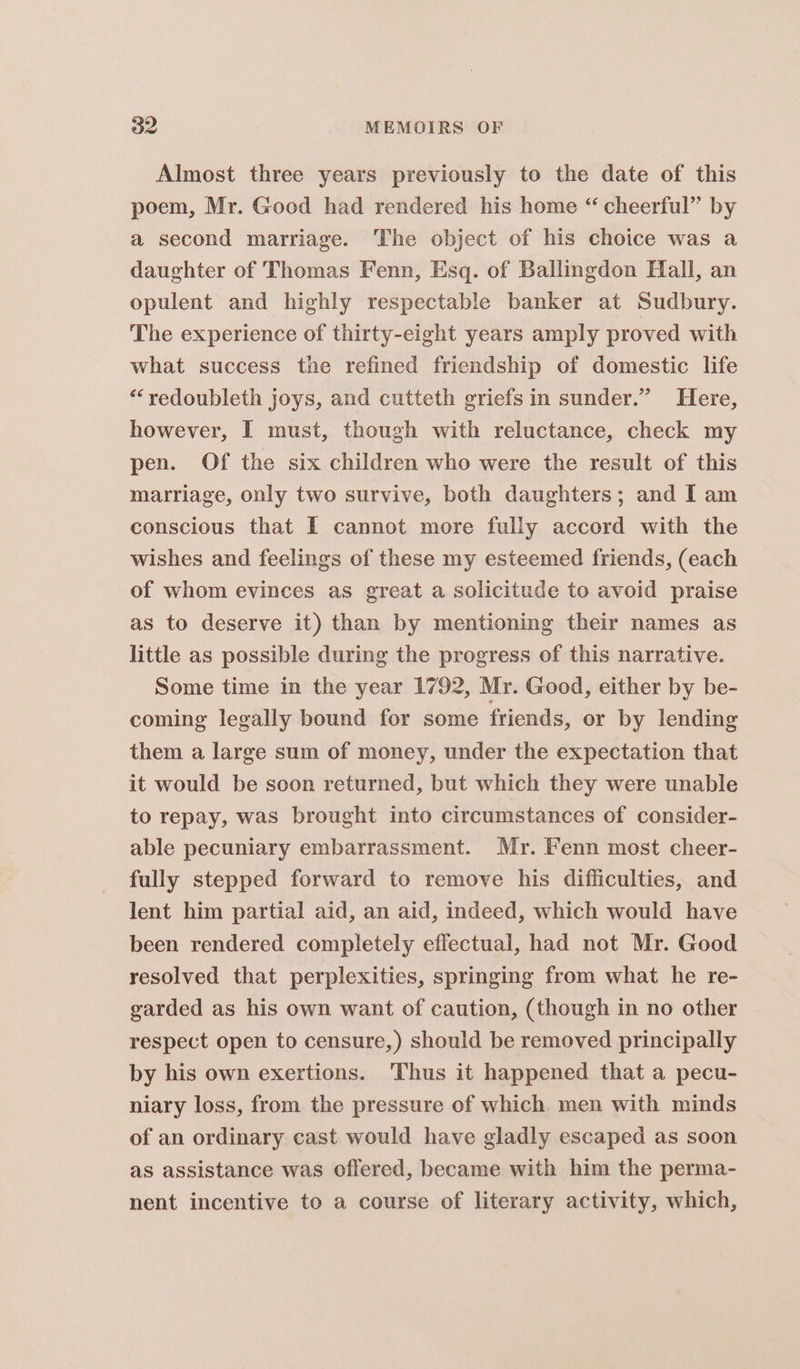 Almost three years previously to the date of this poem, Mr. Good had rendered his home “ cheerful’ by a second marriage. The object of his choice was a daughter of Thomas Fenn, Esq. of Ballingdon Hfall, an opulent and highly respectable banker at Sudbury. The experience of thirty-eight years amply proved with what success the refined friendship of domestic life “redoubleth joys, and cutteth griefs in sunder.” Here, however, I must, though with reluctance, check my pen. Of the six children who were the result of this matriage, only two survive, both daughters; and I am conscious that I cannot more fully accord with the wishes and feelings of these my esteemed friends, (each of whom evinces as great a solicitude to avoid praise as to deserve it) than by mentioning their names as little as possible during the progress of this narrative. Some time in the year 1792, Mr. Good, either by be- coming legally bound for some friends, or by lending them a large sum of money, under the expectation that it would be soon returned, but which they were unable to repay, was brought into circumstances of consider- able pecuniary embarrassment. Mr. Fenn most cheer- fully stepped forward to remove his difficulties, and lent him partial aid, an aid, indeed, which would have been rendered completely effectual, had not Mr. Good resolved that perplexities, springing from what he re- garded as his own want of caution, (though in no other respect open to censure,) should be removed principally by his own exertions. Thus it happened that a pecu- niary loss, from the pressure of which. men with minds of an ordinary cast would have gladly escaped as soon as assistance was offered, became with him the perma- nent incentive to a course of literary activity, which,