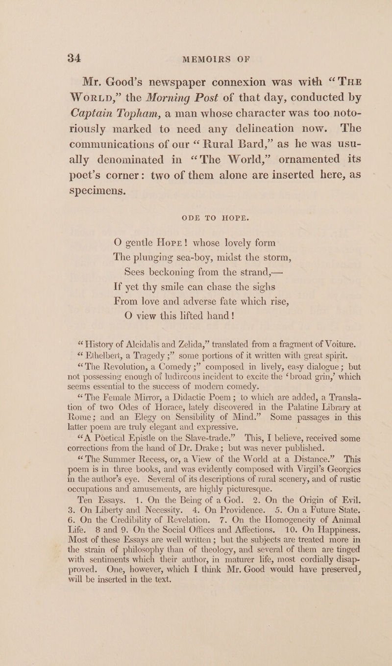 Mr. Good’s newspaper connexion was with “THE WoRLD,” the Morning Post of that day, conducted by Captain Topham, a man whose character was too noto- riously marked to need any delineation now. The communications of our “ Rural Bard,” as he was usu- ally denominated in “The World,’ ornamented its poet’s corner: two of them alone are inserted here, as specimens. ODE TO HOPE. O gentle Hope! whose lovely form The plunging sea-boy, midst the storm, Sees beckoning from the strand,— If yet thy smile can chase the sighs From love and adverse fate which rise, O view this lifted hand! “ History of Alcidalis and Zelida,” translated from. a fragment of Voiture. “ Ethelbert, a Tragedy ;” some portions of it written with great spirit. “The Revolution, a Comedy ;” composed in lively, easy dialogue; but not possessing enough of ludircous incident to excite the ‘broad grin,’ which seems essential to the success of modern comedy. “The Female Mirror, a Didactic Poem; to which are added, a Transla- tion of two Odes of Horace, lately discovered in the Palatine Library at Rome; and an Elegy on Sensibility of Mind.” Some passages in this latter poem are truly elegant and expressive. *¢A Poetical Epistle on the Slave-trade.” This, I believe, received some corrections from the hand of Dr. Drake; but was never published. “The Summer Recess, or, a View of the World at a Distance.” This poem is in three books, and was evidently composed with Virgil’s Georgics in the author’s eye. Several of its descriptions of rural scenery, and of rustic occupations and amusements, are highly picturesque. Ten Essays. 1. On the Being of aGod. 2. On the Origin of Evil. 3. On Liberty and Necessity. 4. On Providence. 5. On a Future State. 6. On the Credibility of Revelation. 7. On the Homogeneity of Animal Life. 8 and 9. On the Social Offices and Affections. 10. On Happiness. Most of these Essays are well written ; but the subjects are treated more in the strain of philosophy than of theology, and several of them are tinged with sentiments which their author, in maturer life, most cordially disap- proved. One, however, which I think Mr. Good would have preserved, will be inserted in the text.