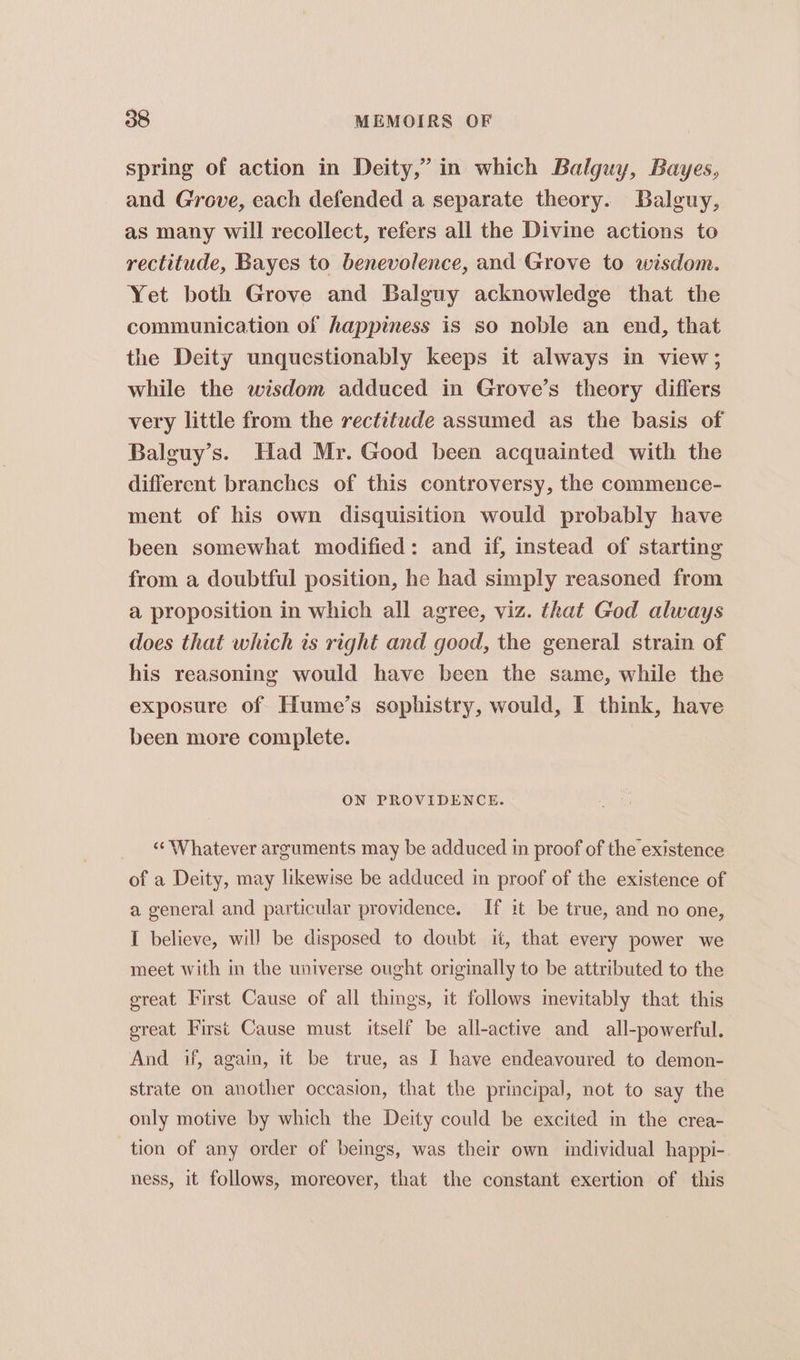 spring of action in Deity,” in which Balguy, Bayes, and Grove, each defended a separate theory. Balguy, as many will recollect, refers all the Divine actions to rectitude, Bayes to benevolence, and Grove to wisdom. Yet both Grove and Balguy acknowledge that the communication of happiness is so noble an end, that the Deity unquestionably keeps it always in view; while the wisdom adduced in Grove’s theory differs very little from the rectitude assumed as the basis of Balguy’s. Had Mr. Good been acquainted with the different branches of this controversy, the commence- ment of his own disquisition would probably have been somewhat modified: and if, instead of starting from a doubtful position, he had simply reasoned from a proposition in which all agree, viz. that God always does that which is right and good, the general strain of his reasoning would have been the same, while the exposure of Hume’s sophistry, would, I think, have been more complete. ON PROVIDENCE. “Whatever arruments may be adduced in proof of the existence of a Deity, may likewise be adduced in proof of the existence of a general and particular providence. If it be true, and no one, I believe, will be disposed to doubt it, that every power we meet with in the universe ought originally to be attributed to the great First Cause of all things, it follows mevitably that this great First Cause must itself be all-active and all-powerful. And if, again, it be true, as I have endeavoured to demon- strate on another occasion, that the principal, not to say the only motive by which the Deity could be excited in the crea- tion of any order of beings, was their own individual happi- ness, it follows, moreover, that the constant exertion of this