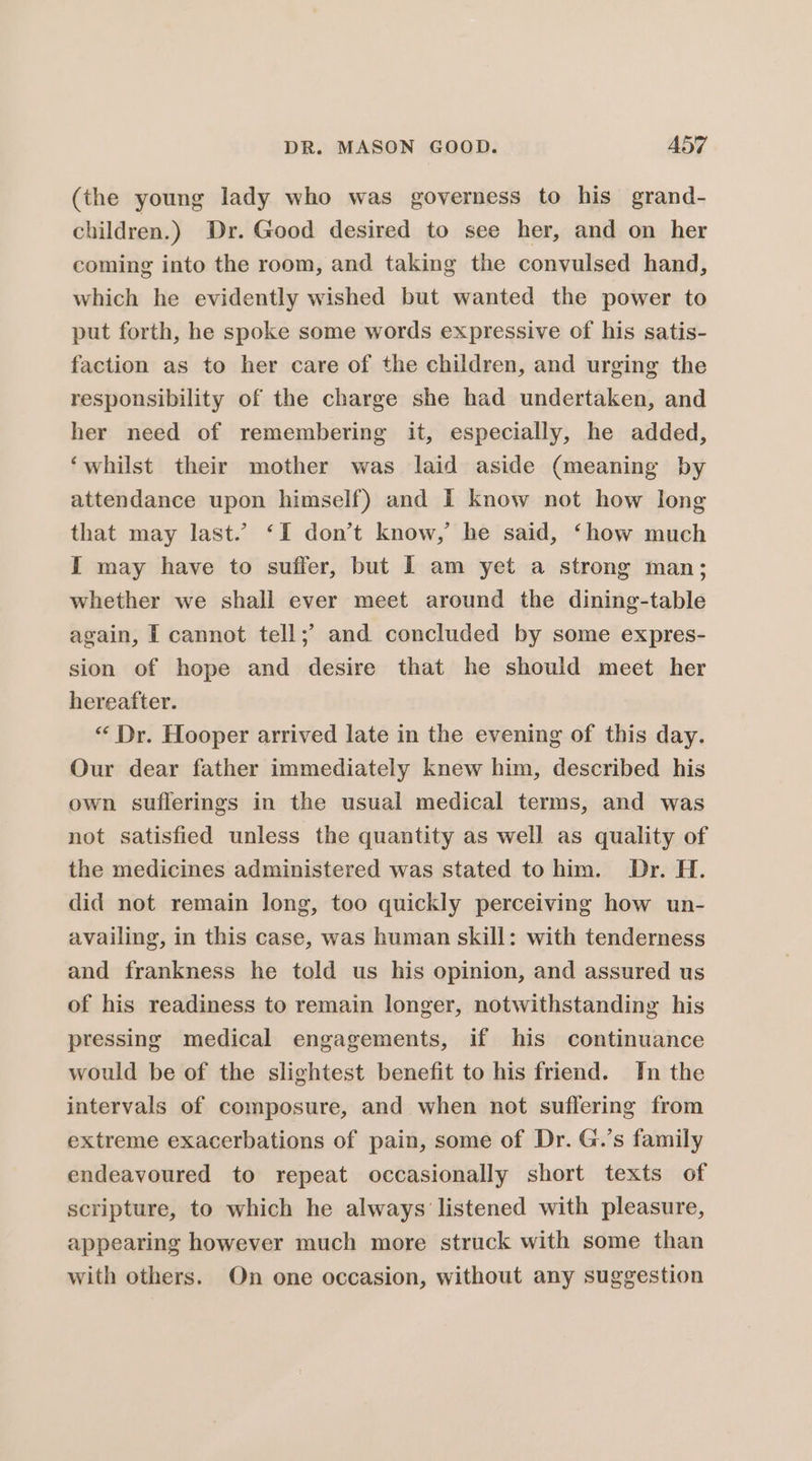 (the young lady who was governess to his grand- children.) Dr. Good desired to see her, and on her coming into the room, and taking the convulsed hand, which he evidently wished but wanted the power to put forth, he spoke some words expressive of his satis- faction as to her care of the children, and urging the responsibility of the charge she had undertaken, and her need of remembering it, especially, he added, ‘whilst their mother was laid aside (meaning by attendance upon himself) and I know not how long that may last.’ ‘I don’t know,’ he said, ‘how much I may have to suffer, but I am yet a strong man; whether we shall ever meet around the dining-table again, I cannot tell;’ and concluded by some expres- sion of hope and desire that he should meet her hereafter. “ Dr. Hooper arrived late in the evening of this day. Our dear father immediately knew him, described his own suflerings in the usual medical terms, and was not satisfied unless the quantity as well as quality of the medicines administered was stated to him. Dr. H. did not remain long, too quickly perceiving how un- availing, in this case, was human skill: with tenderness and frankness he told us his opinion, and assured us of his readiness to remain longer, notwithstanding his pressing medical engagements, if his continuance would be of the slightest benefit to his friend. In the intervals of composure, and when not suflering from extreme exacerbations of pain, some of Dr. G.’s family endeavoured to repeat occasionally short texts of scripture, to which he always listened with pleasure, appearing however much more struck with some than with others. On one occasion, without any suggestion