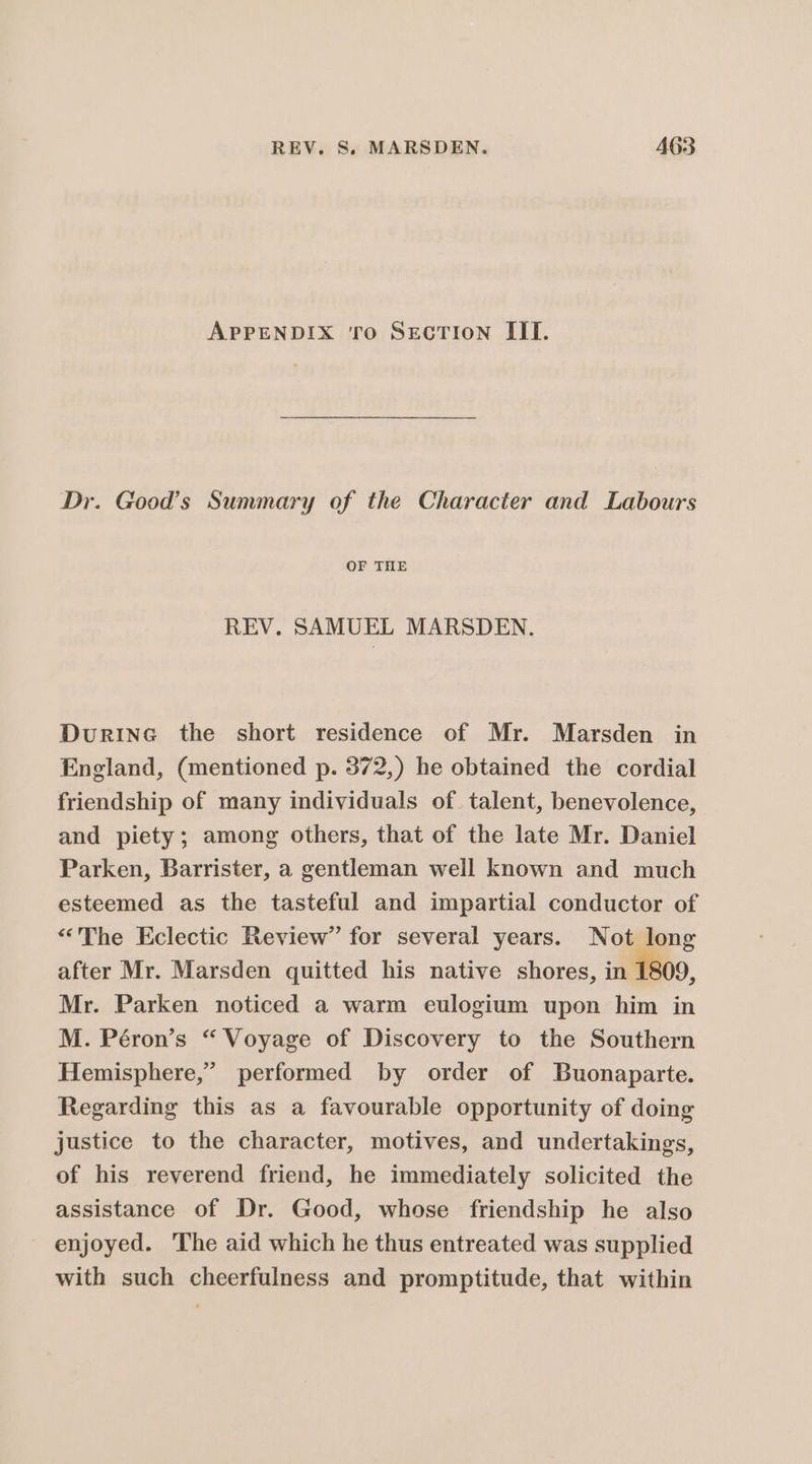 APPENDIX TO SECTION III. Dr. Good’s Summary of the Character and Labours OF THE REV. SAMUEL MARSDEN. Durine the short residence of Mr. Marsden in England, (mentioned p. 372,) he obtained the cordial friendship of many individuals of. talent, benevolence, and piety; among others, that of the late Mr. Daniel Parken, Barrister, a gentleman well known and much esteemed as the tasteful and impartial conductor of “The Eclectic Review” for several years. Not long after Mr. Marsden quitted his native shores, in 1809, Mr. Parken noticed a warm eulogium upon him in M. Péron’s “ Voyage of Discovery to the Southern Hemisphere,” performed by order of Buonaparte. Regarding this as a favourable opportunity of doing justice to the character, motives, and undertakings, of his reverend friend, he immediately solicited the assistance of Dr. Good, whose friendship he also enjoyed. The aid which he thus entreated was supplied with such cheerfulness and promptitude, that within