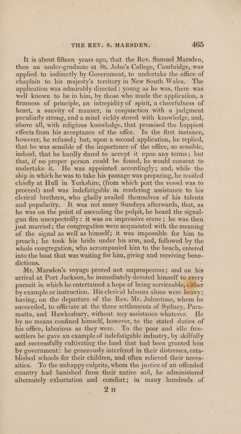 It is about fifteen years ago, that the Rev. Samuel Marsden, then an under-graduate at St. John’s College, Cambridge, was applied to indirectly by Government, to undertake the office of chaplain to his majesty’s territory in New South Wales. The application was admirably directed : young as he was, there was well known to be in him, by those who made the application, a firmness of principle, an intrepidity of spirit, a cheerfulness of heart, a suavity of manner, in conjunction with a judgment peculiarly strong, and a mind richly stored with knowledge, and, above all, with religious knowledge, that promised the happiest effects from his acceptance of the offer. In the first imstance, however, he refused; but, upon a second application, he replied, that he was sensible of the importance of the office, so sensible, indeed, that he hardly dared to accept it wpon any terms; but that, if no proper person could be found, he would consent to undertake it. He was appointed accordingly; and, while the ship in which he was to take his passage was preparing, he resided chiefly at Hull in Yorkshire, (from which port the vessel was to proceed) and was indefatigable in rendering assistance to his clerical brethren, who gladly availed themselves of his talents and popularity. It was not many Sundays afterwards, that, as he was on the point of ascending the pulpit, he heard the signal- gun fire unexpectedly : it was an impressive scene; he was then just married; the congregation were acquainted with the meaning of the signal as well as himself; 1t was impossible for him to preach; he took his bride under his arm, and, followed by the whole congregation, who accompanied him to the beach, entered into the boat that was waiting for him, giving and receiving bene- dictions. Mr. Marsden’s voyage proved not unprosperous; and on his settlers he gave an example of indefatigable industry, by skilfully and successfully cultivating the land that had been granted him by government: he generously interfered in their distresses, esta- blished schools for their children, and often relieved their neces- sities. To the unhappy culprits, whom the justice of an offended country had banished from their native soil, he administered alternately exhortation and comfort; m many hundreds of pe