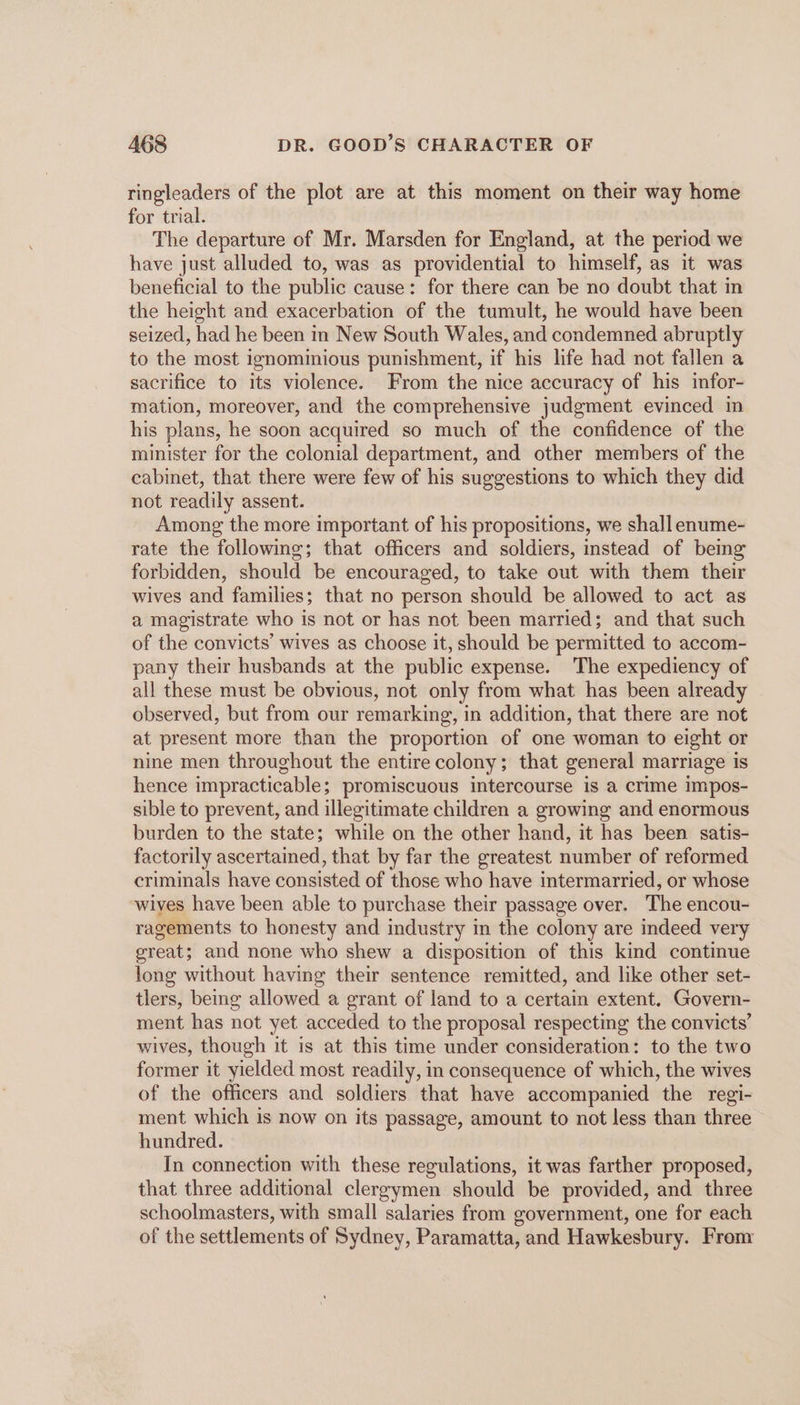 ringleaders of the plot are at this moment on their way home for trial. The departure of Mr. Marsden for England, at the period we have just alluded to, was as providential to himself, as it was beneficial to the public cause: for there can be no doubt that in the height and exacerbation of the tumult, he would have been seized, had he been in New South Wales, and condemned abruptly to the most ignominious punishment, if his life had not fallen a sacrifice to its violence. From the nice accuracy of his infor- mation, moreover, and the comprehensive judgment evinced in his plans, he soon acquired so much of the confidence of the minister for the colonial department, and other members of the cabinet, that there were few of his suggestions to which they did not readily assent. Among the more important of his propositions, we shall enume- rate the following; that officers and soldiers, instead of bemg forbidden, should be encouraged, to take out with them their wives and families; that no person should be allowed to act as a magistrate who is not or has not been married; and that such of the convicts’ wives as choose it, should be permitted to accom- pany their husbands at the public expense. The expediency of all these must be obvious, not only from what has been already observed, but from our remarking, in addition, that there are not at present more than the proportion of one woman to eight or nine men throughout the entire colony; that general marriage is hence impracticable; promiscuous intercourse is a crime impos- sible to prevent, and illegitimate children a growing and enormous burden to the state; while on the other hand, it has been satis- factorily ascertained, that by far the greatest number of reformed criminals have consisted of those who have intermarried, or whose wives have been able to purchase their passage over. The encou- ragements to honesty and industry in the colony are indeed very great; and none who shew a disposition of this kind continue long without having their sentence remitted, and like other set- tlers, bemg allowed a grant of land to a certain extent. Govern- ment has not yet acceded to the proposal respecting the convicts’ wives, though it is at this time under consideration: to the two former it yielded most readily, in consequence of which, the wives of the officers and soldiers that have accompanied the regi- ment which is now on its passage, amount to not less than three hundred. In connection with these regulations, it was farther proposed, that three additional clergymen should be provided, and three schoolmasters, with small salaries from government, one for each of the settlements of Sydney, Paramatta, and Hawkesbury. From