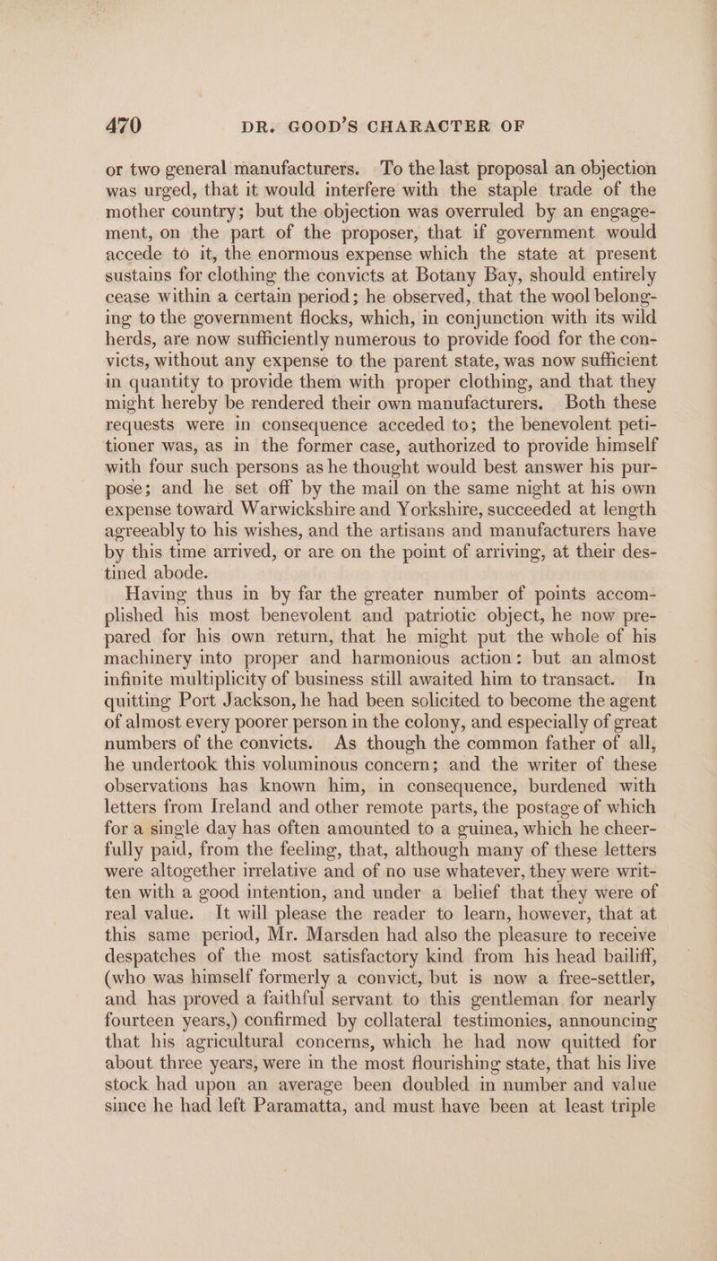 or two general manufacturers. To the last proposal an objection was urged, that it would interfere with the staple trade of the mother country; but the objection was overruled by an engage- ment, on the part of the proposer, that if government would accede to it, the enormous expense which the state at present sustains for clothing the convicts at Botany Bay, should entirely cease Within a certain period; he observed, that the wool belong- ing to the government flocks, which, in conjunction with its wild herds, are now sufficiently numerous to provide food for the con- victs, without any expense to the parent state, was now sufficient in quantity to provide them with proper clothing, and that they might hereby be rendered their own manufacturers. Both these requests were in consequence acceded to; the benevolent peti- tioner was, as in the former case, authorized to provide himself with four such persons as he thought would best answer his pur- pose; and he set off by the mail on the same night at his own expense toward Warwickshire and Yorkshire, succeeded at length agreeably to his wishes, and the artisans and manufacturers have by this time arrived, or are on the point of arriving, at their des- tined abode. Having thus in by far the greater number of points accom- plished his most benevolent and patriotic object, he now pre- pared for his own return, that he might put the whole of his machinery into proper and harmonious action: but an almost infinite multiplicity of business still awaited him to transact. In quitting Port Jackson, he had been solicited to become the agent of almost every poorer person in the colony, and especially of great numbers of the convicts. As though the common father of all, he undertook this voluminous concern; and the writer of these observations has known him, in consequence, burdened with letters from Ireland and other remote parts, the postage of which for a single day has often amounted to a guinea, which he cheer- fully paid, from the feeling, that, although many of these letters were altogether irrelative and of no use whatever, they were writ- ten with a good intention, and under a belief that they were of real value. It will please the reader to learn, however, that at this same period, Mr. Marsden had also the pleasure to receive despatches of the most satisfactory kind from his head bailiff, (who was himself formerly a convict, but is now a free-settler, and has proved a faithful servant to this gentleman for nearly fourteen years,) confirmed by collateral testimonies, announcing that his agricultural concerns, which he had now quitted for about. three years, were in the most flourishing state, that his live stock had upon an average been doubled in number and value since he had left Paramatta, and must have been at least triple