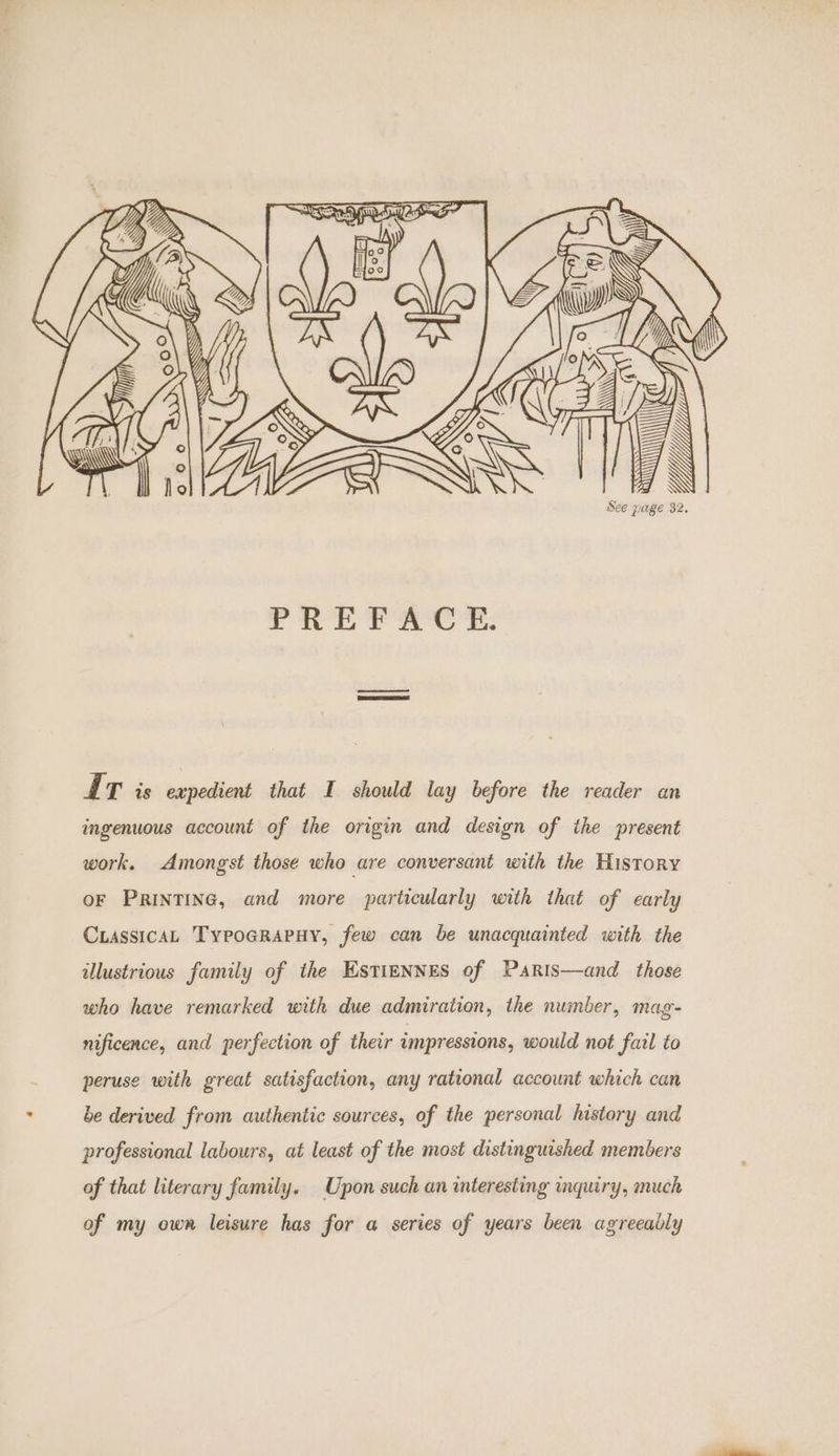 \ See page 32. AIT is expedient that I should lay before the reader an ingenuous account of the origin and design of the present work. Amongst those who are conversant with the History oF PRINTING, and more particularly with that of early CuassicaL Typoarapuy, few can be unacquainted with the illustrious family of the EstiENNES of Paris—and those who have remarked with due admiration, the number, mag- nificence, and perfection of their impressions, would not fail to peruse with great satisfaction, any rational account which can be derived from authentic sources, of the personal history and professional labours, at least of the most distinguished members of that literary family. Upon such an interesting inquiry, much of my own leisure has for a series of years been agreeably