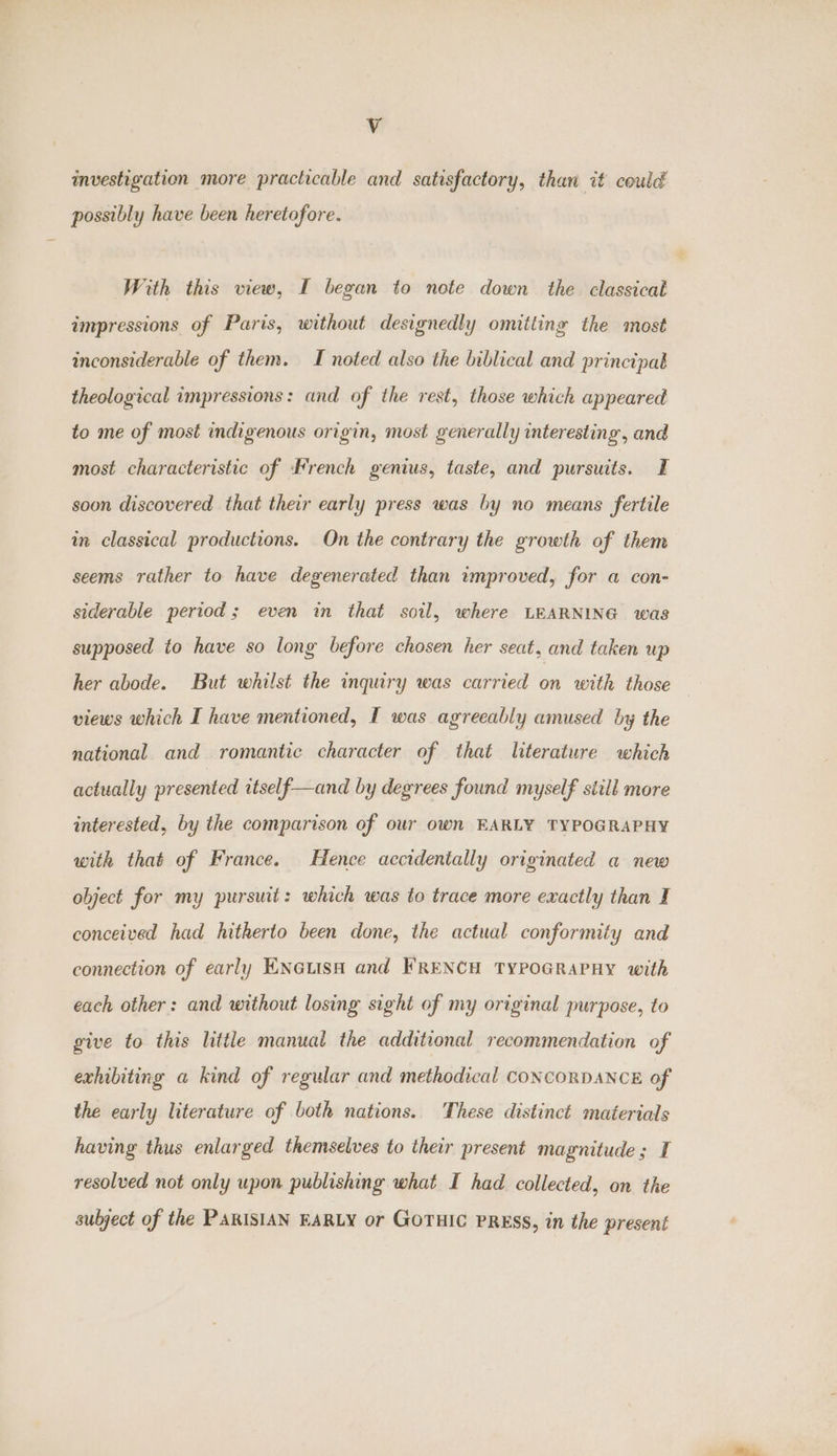 Vv investigation more practicable and satisfactory, than it could possibly have been heretofore. With this view, I began to note down the classical impressions of Paris, without designedly omitting the most inconsiderable of them. I noted also the biblical and princtpab theological impressions: and of the rest, those which appeared to me of most indigenous origin, most generally interesting, and most characteristic of French genius, taste, and pursuits. I soon discovered that their early press was by no means fertile in classical productions. On the contrary the growth of them seems rather to have degenerated than improved, for a con- siderable period; even in that soil, where LEARNING was supposed to have so long before chosen her seat, and taken up her abode. But whilst the inquiry was carried ” with those views which I have mentioned, I was agreeably amused by the national and romantic character of that literature which actually presented itself—and by degrees found myself still more interested, by the comparison of our own EARLY TYPOGRAPHY with that of France. Hence accidentally originated a new object for my pursuit: which was to trace more exactly than I conceived had hitherto been done, the actual conformity and connection of early Knaus and FRENCH TYPOGRAPHY with each other: and without losing sight of my original purpose, to give to this little manual the additional recommendation of exhibiting a kind of regular and methodical CONCORDANCE of the early literature of both nations. These distinct materials having thus enlarged themselves to their present magnitude; I resolved not only upon publishing what I had collected, on the subject of the PARISIAN EARLY or GOTHIC PRESS, in the present