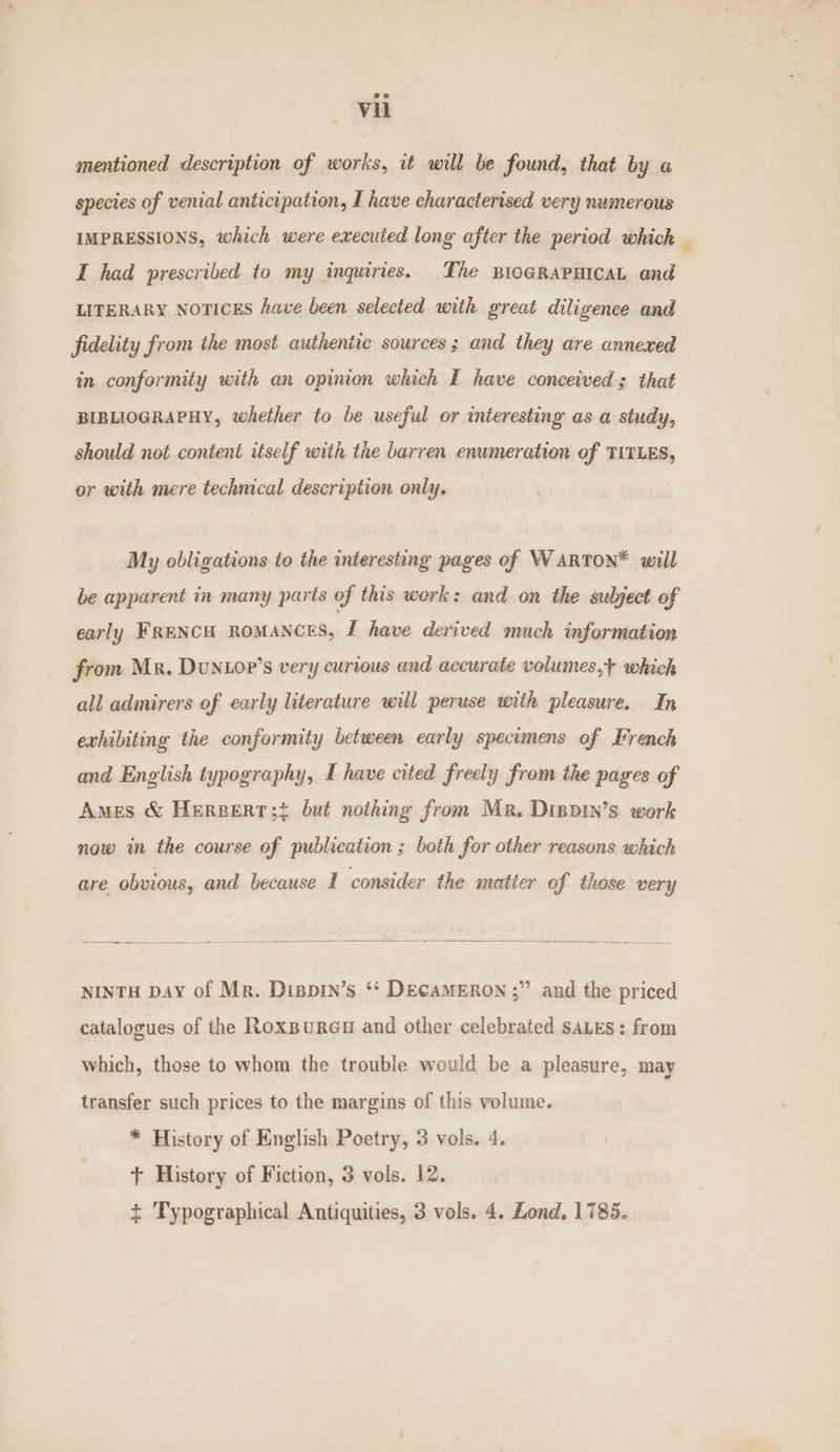 mentioned description of works, it will be found, that by a species of venial anticipation, I have characterised very numerous IMPRESSIONS, which were executed long after the period which _ I had prescribed to my inquiries. The BIOGRAPHICAL and LITERARY NOTICES have been selected with great diligence and fidelity from the most authentic sources; and they are annexed in conformity with an opinion which I have conceived; that BIBLIOGRAPHY, whether to be useful or interesting as a study, should not content itself with the barren enumeration of TITLES, or with mere technical description only. My obligations to the interesting pages of WARTON* will be apparent in many parts of this werk: and on the subject of early FRENCH ROMANCES, I have derived much information from Mr. DuNLop’s very curious and accurate volumes,+ which all admirers of early literature will peruse with pleasure. In exhibiting the conformity between early specimens of French and English typography, I have cited freely from the pages of Ames &amp; Hereert;{ but nothing from Mr. Dippin’s work now in the course of publication ; both for other reasons which are obvious, and because I consider the matier of those very NINTH DAY of Mr. Dispin’s * DEcAMERON ;” and the priced catalogues of the Roxpures and other celebrated saLEs: from which, those to whom the trouble would be a pleasure, may transfer such prices to the margins of this volume. * History of English Poetry, 3 vols. 4. + History of Fiction, 3 vols. 12. + Typographical Antiquities, 3 vols. 4. Lond. 1785.