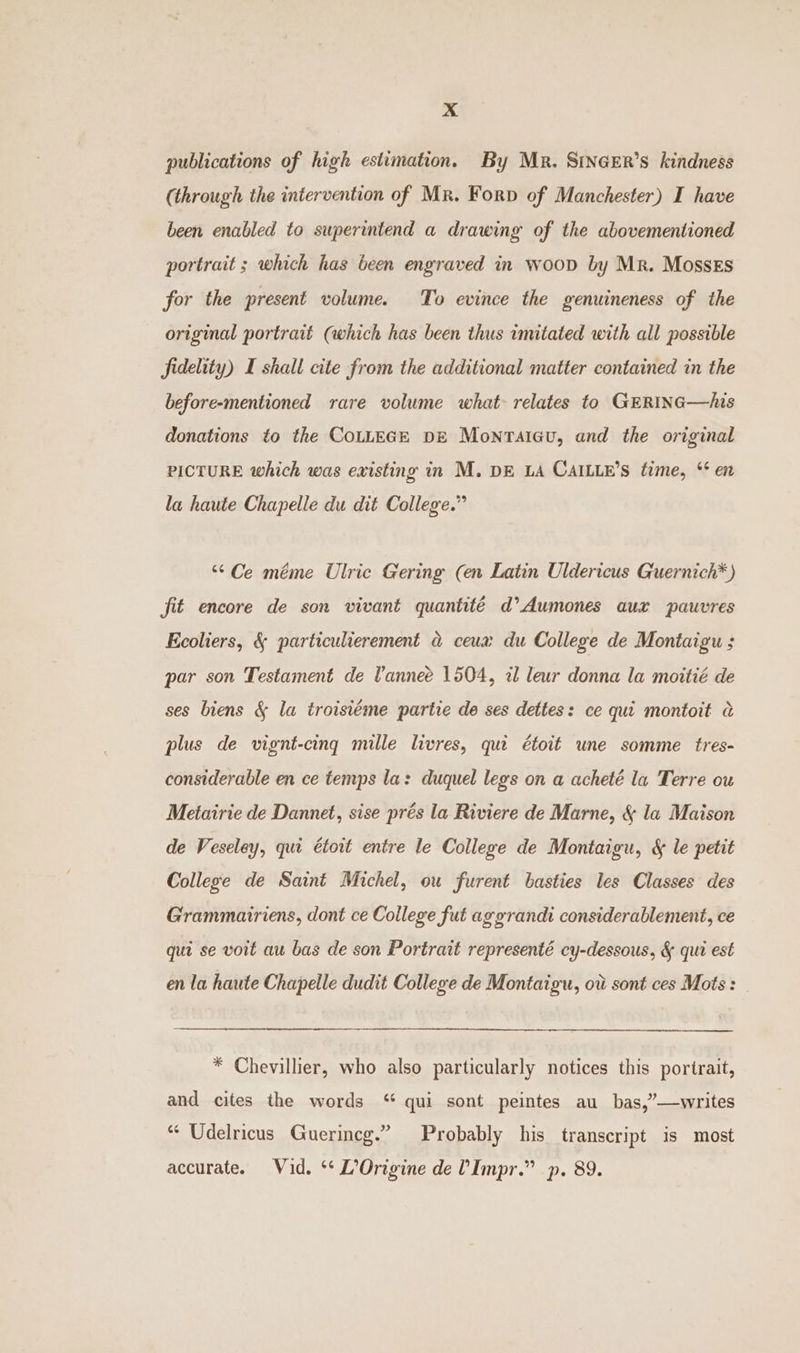 publications of high estimation. By Mr. SinaEr’s kindness (through the intervention of Mr. Forp of Manchester) I have been enabled to superintend a drawing of the abovementioned portrait ; which has been engraved in woop by Mr. MossEs for the present volume. To evince the genuineness of the original portrait (which has been thus imitated with all possible fidelity) I shall cite from the additional matter contained in the before-mentioned rare volume what relates to GERING—Ais donations to the CoLLEGE DE Monrtaicu, and the original PICTURE which was existing in M. DE LA CAILLE’S time, * en la haute Chapelle du dit College.” “Ce méme Ulric Gering (en Latin Uldericus Guernich* ) fit encore de son vivant quantité d’Aumones aux pauvres Ecoliers, &amp; particulierement @ ceua: du College de Montaigu ; par son Testament de Vannee 1504, il leur donna la moitié de ses biens &amp; la troisiéme partie de ses dettes: ce qui montoit @ plus de vignt-cing mille livres, que étoit une somme tres- considerable en ce temps la: duquel legs on a acheté la Terre ou Metairie de Dannet, sise prés la Riviere de Marne, &amp; la Maison de Veseley, qui étoit entre le College de Montaigu, &amp; le petit College de Saint Michel, ou furent basties les Classes des Grammairiens, dont ce College fut aggrandi considerablement, ce qui se voit au bas de son Portrait representé cy-dessous, &amp; qui est en la haute Chapelle dudit College de Montaigu, ovi sont ces Mots: | * Chevillier, who also particularly notices this portrait, and cites the words “ qui sont peintes au bas,”—writes “ Udelricus Guerincg.” Probably his transcript is most accurate. Vid. ‘** L’Origine de ’Impr.” p. 89.