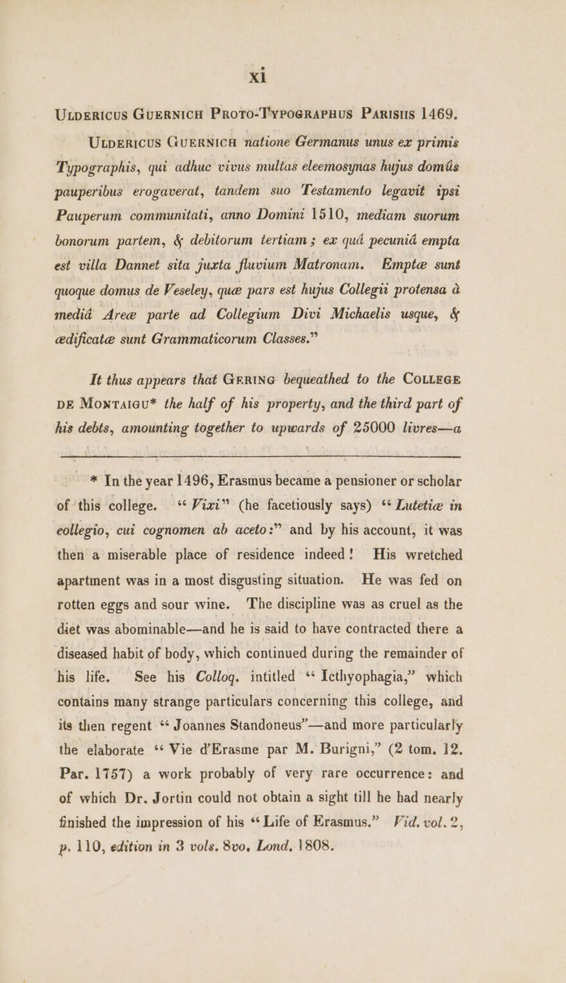 Xl U.pericus GuERNICH Proto-TypoGrRApHuS Parisis 1469, Upericus GuERNICH natione Germanus unus ex primis Typographis, qui adhuc vivus multas eleemosynas hujus domis pauperibus erogaverat, tandem suo Testamento legavit ipsi Pauperum communitati, anno Domini 1510, mediam suorum bonorum partem, &amp; debitorum tertiam ; ex quad pecunid empta est villa Dannet sita juxta fluvium Matronam. Empte sunt quoque domus de Veseley, que pars est hujus Collegtt protensa a medid Aree parte ad Collegium Divi Michaelis usque, &amp; edificate sunt Grammaticorum Classes.” It thus appears that GERING bequeathed to the COLLEGE DE Monrateu* the half of his property, and the third part of his debts, amounting together to upwards of 25000 livres—a * In the year 1496, Erasmus became a pensioner or scholar of ‘this college. ‘ Vixi” (he facetiously says) ** Lutetie in eollegio, cut cognomen ab aceto:” and by his account, it was then a miserable place of residence indeed! His wretched apartment was in a most disgusting situation. He was fed on rotten eggs and sour wine. ‘The discipline was as cruel as the diet was abominable—and he is said to have contracted there a diseased habit of body, which continued during the remainder of his life. See his Collog. intitled ‘‘ Icthyophagia,” which contains many strange particulars concerning this college, and its then regent ‘* Joannes Standoneus’—and more particularly the elaborate ‘*‘ Vie d’Erasme par M. Burigni,” (2 tom, 12. Par. 1757) a work probably of very rare occurrence: and of which Dr. Jortin could not obtain a sight till he had nearly finished the impression of his ** Life of rasmus.” Vid. vol. 2,