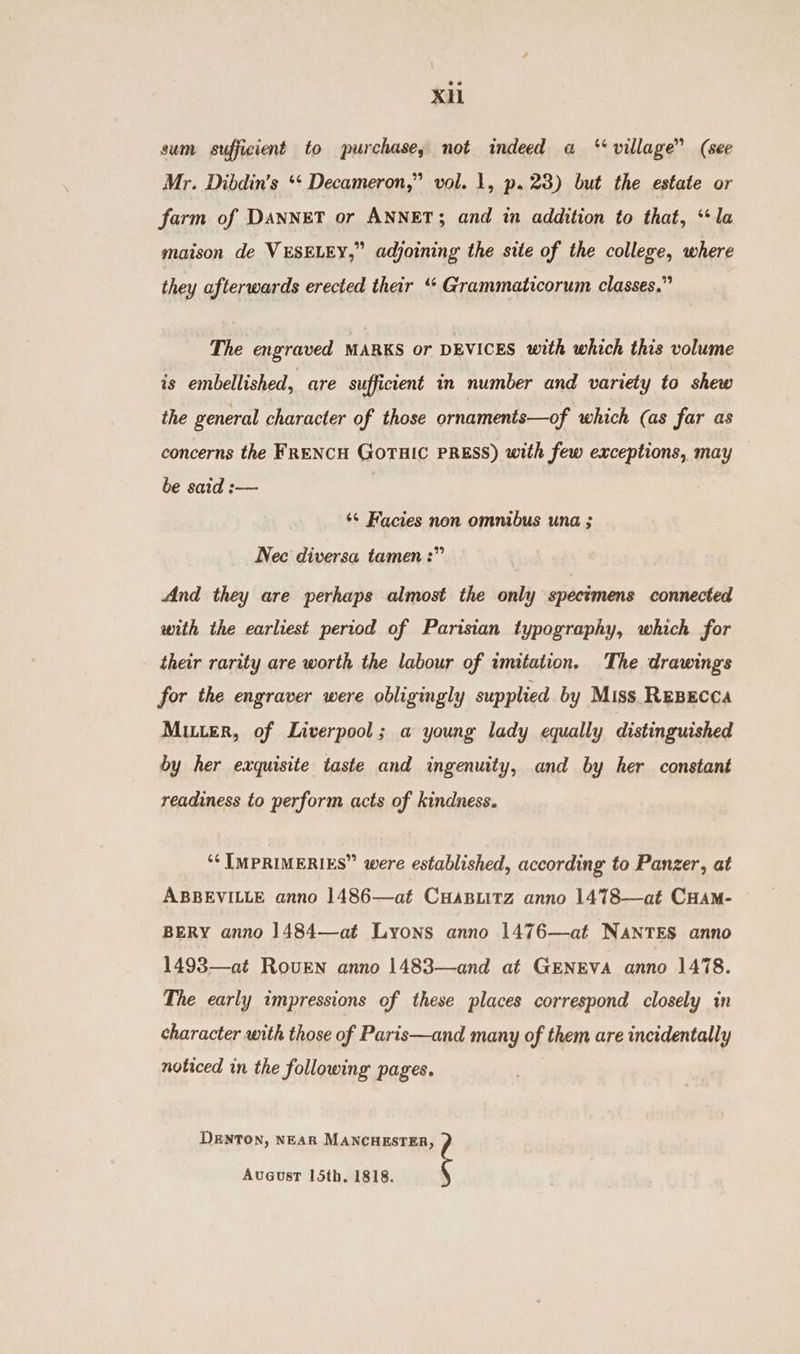 xi sum sufficient to purchase, not indeed a “village” (see Mr. Dibdin’s ‘‘ Decameron,” vol. 1, p. 23) but the estate or farm of DANNET or ANNET; and in addition to that, “la maison de VESELEY,” adjoining the site of the college, where they afterwards erected their ‘* Grammaticorum classes.” The engraved MARKS or DEVICES with which this volume is embellished, are sufficient in number and variety to shew the general character of those ornaments—of which (as far as concerns the FRENCH GOTHIC PRESS) with few exceptions, may be said :— ‘¢ Facies non omnibus una ; Nec diversa tamen :” And they are perhaps almost the only spectmens connected with the earliest period of Parisian typography, which for their rarity are worth the labour of imitation. The drawings for the engraver were obligingly supplied by Miss. REBECCA Muer, of Liverpool; a young lady equally distinguished by her exquisite taste and ingenuity, and by her constant readiness to perform acts of kindness. ‘‘ [MPRIMERIES” were established, according to Panzer, at ABBEVILLE anno 1486—at CHaBLitz anno 1478—at CHAM- BERY anno 1484—at Lyons anno 1476—at NANTES anno 1493—at Roven anno 1483—and at GENEVA anno 1478. The early impressions of these places correspond closely in character with those of Paris—and many of them are incidentally noticed in the following pages. DENTON, NEAR MANCHESTER, AvGusT 15th. 1818.