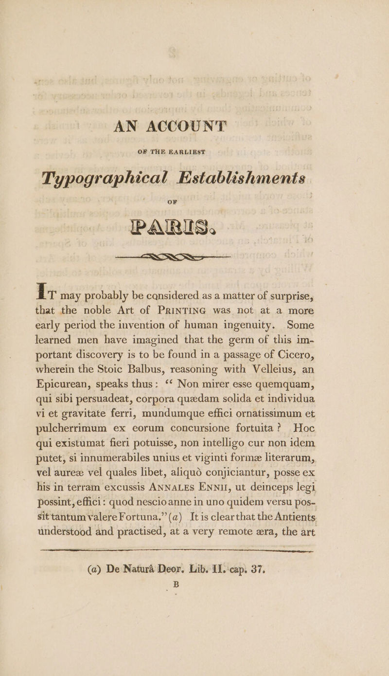 AN ACCOUNT Typographical Establishments OF PARIS. —— I T may probably be cansidered as a matter of surprise, that the noble Art of PrinTING was not at a more early period the invention of human ingenuity. Some learned men have imagined that the germ of this im- portant discovery is to be found in a passage of Cicero, wherein the Stoic Balbus, reasoning with Velleius, an Epicurean, speaks thus: ‘‘ Non mirer esse quemquam, qui sibi persuadeat, corpora quedam solida et individua vi et gravitate ferri, mundumque effici ornatissimum et pulcherrimum ex eorum concursione fortuita? Hoc qui existumat fieri potuisse, non intelligo cur non idem putet, si innumerabiles unius et viginti forme literarum, vel aurez vel quales libet, aliquo conjiciantur, posse ex his in terram excussis ANNALES ENNU, ut deinceps legi possint, effici: quod nescio anne in uno quidem versu pos- sittantumvalereFortuna.”(a) It is clearthat the Antients understood and practised, at a very remote era, the art (a) De Natura Deor. Lib. II. cap. 37. B