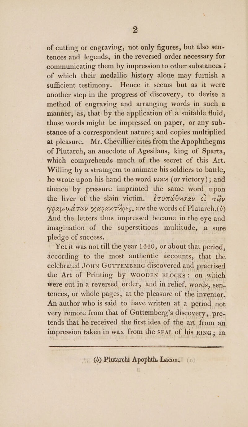 of cutting or engraving, not only figures, but also sen- tences and legends, in the reversed order necessary for communicating them by impression to other substances 3 of which their medallic history alone may furnish a sufficient testimony. Hence it seems but as it were another step in the progress of discovery, to devise a method of engraving and arranging words in such a manner, as, that by the application of a suitable fluid, those words might be impressed on paper, or any sub- stance of a correspondent nature; and copies multiplied at pleasure. Mr. Chevillier cites from the Apophthegms of Plutarch, an anecdote of Agesilaus, king of Sparta, which comprehends much of the secret of this Art. Willing by a stratagem to animate his soldiers to battle, he wrote upon his hand the word vixy (or victory) ; and thence by pressure imprinted the same word upon the liver of the slain victim. érumrdbycey of toy Votuppaeruv xaoanrhocc, are the words of Plutarch.(d) And the letters thus impressed became in the eye and imagination of the superstitious multitude, a sure biedge of success. Yet it was not till the year 14.40, or about that period, according to the most authentic accounts, that the celebistaa Joun GuTTeMpere discovered and practised the Art of Printing by woopEN BLOcKs: on which were cut ina eon erder, and in relief, words, sen- tences, or whole pages, at the pleasure of the i inventor. An author who is said to have written at a period not very remote from that of Guttemberg’s discovery, pre- tends that he received the first idea of the art from an impression taken in wax from the sEAL of his RING ; in (6) Plutarchi Apophth. Lacon.