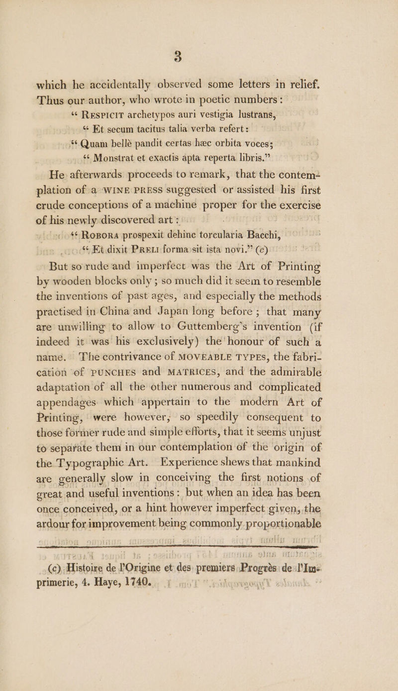 which he accidentally observed some letters in relief, Thus our author, who wrote in poetic numbers: ‘¢ RespiciT archetypos auri vestigia lustrans, “ Et secum tacitus talia verba refert : *¢ Quam bellé pandit certas hee orbita voces; ‘¢ Monstrat et exactis apta reperta libris.” He afterwards proceeds to remark, that the contem- plation of a WINE PRESS suggested or assisted his first crude conceptions of a machine proper for the exercise of his newly discovered art : s¢ Ropora prospexit dehine torcularia Bacchi, 6 Et dixit Prew forma)sit ista novi.” (c) But so rude and imperfect was the Art of Printing by wooden blocks only ; so much did it seem to resemble the inventions of past ages, and especially the methods practised in China and Japan long before ; that many are unwilling to allow to Guttemberg’s invention (if indeed it was his exclusively) the’ honour of such a name. The contrivance of MOVEABLE TYPES, the fabri- cation of PUNCHES and MATRICES, and the admirable adaptation of all the other numerous and complicated appendages. which ‘appertain to the modern Art of Printing, were however, so speedily consequent to those former rude and simple efforts, that it seems unjust to separate them in our contemplation of the origin of the Typographic Art. Experience shews that mankind are generally slow in conceiving the first notions of great and useful inventions : but when an idea has been once conceived, or a hint however imperfect given, the ardour for improvement being commonly proportionable (c),; Hinlok te POrigine et ie peepee Progets d dc Pe primerie, 4. Haye, 1740.  ‘Acne