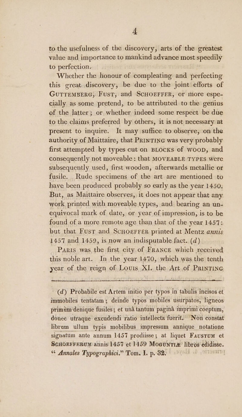 to the usefulness of the discovery, arts of the greatest value and importance to mankind advance most speedily to perfection. : Whether the honour of compleating and perfecting this great. discovery, be due to the joint efforts of GUTTEMBERG, Fust, and SCHOEFFER, or more espe- cially as some pretend, to be attributed to the genius of the latter; or whether indeed some respect be due to the claims preferred by others, it is not necessary at present to inquire. It may suffice to observe, on the authority of Maittaire, that PRINTING was very probably first attempted by types cut on BLocKs of woop, and consequently not moveable: that MOVEABLE TYPES were subsequently used, first wooden, afterwards metallic or fusile. Rude specimens of the art are mentioned to have been produced probably so early as the year 1450. But, as Maittaire observes, it does not appear that any work printed with moveable types, and bearing an un- equivocal mark of date, or year of impression, is to be found of a more remote age than that of the year 1457: but that Fusr and Scuogerrer printed at Mentz annis 1457 and 1459, is now an indisputable fact. (d) PARIS was the first city of France which received this noble art. In the year 1470, which was the tenth year of the reign of Louis XI. the Art of PRrinTING (d) Probabile est Artem initio per typos in tabulis incisos et immobiles tentatam; deinde typos mobiles usurpatos, ligneos primim’denique fusiles; et und tantum pagina imprimi coeptum, donee utraque excudendi ratio intellecta fuerit.’ “Non constat libram ullum typis mobilibus impressum annique_notatione signatum ante annum 1457 prodiisse; at liquet Faustum et SGHOEFFERUM annis 1457 et 1459 Moauntr#’ libros edidisse. ‘© Annales Typographic.” Tom. 1. po. 32 2) Ot