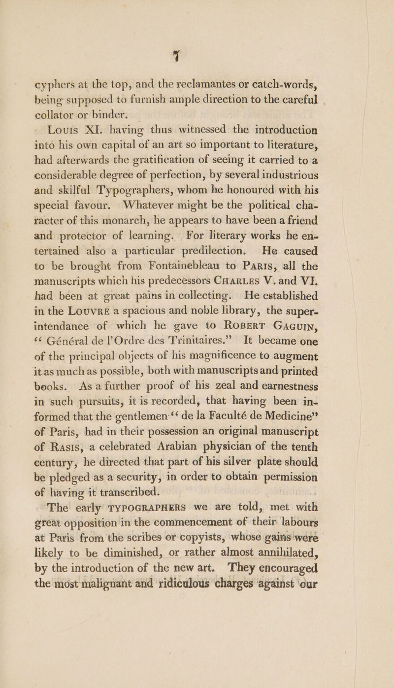 cyphers at the top, and the reclamantes or catch-words, being supposed to furnish ample direction to the careful | collator or binder. _ Louis XI. having thus witnessed the introduction into his own capital of an art so important to literature, had afterwards the gratification of seeing it carried to a considerable degree of perfection, by several industrious and skilful Typographers, whom he honoured with his special favour. Whatever might be the political cha- racter of this monarch, he appears to have been a friend and protector of learning. , For literary works he en- tertained also a particular predilection. He caused to be brought from Fontainebleau to Paris, all the manuscripts which his predecessors CHARLES V. and VI. had been at great pains in collecting. He established in the Louvre a spacious and noble library, the super- intendance of which he gave to RoBert Gaguin, ‘¢ Général de l’Ordre des Trinitaires.”” It became one of the principal objects of his magnificence to augment it as muchas possible, both with manuscripts and printed beoks. Asa further proof of his zeal and earnestness in such pursuits, it is recorded, that having been in- formed that the gentlemen ‘‘ de la Faculté de Medicine” of Paris, had in their possession an original manuscript of Rasis, a celebrated Arabian physician of the tenth century, he directed that part of his silver plate should be pledged as a security, in order to obtain permission of having it transcribed. The early TypoGRAPHERS we are told, met seit great opposition in the commencement of their labours at Paris from the scribes or copyists, whose gains'were likely to be diminished, or rather almost annihilated, by the introduction of the new art. They encouraged the most malignant and ridiculous charges ‘against ‘our