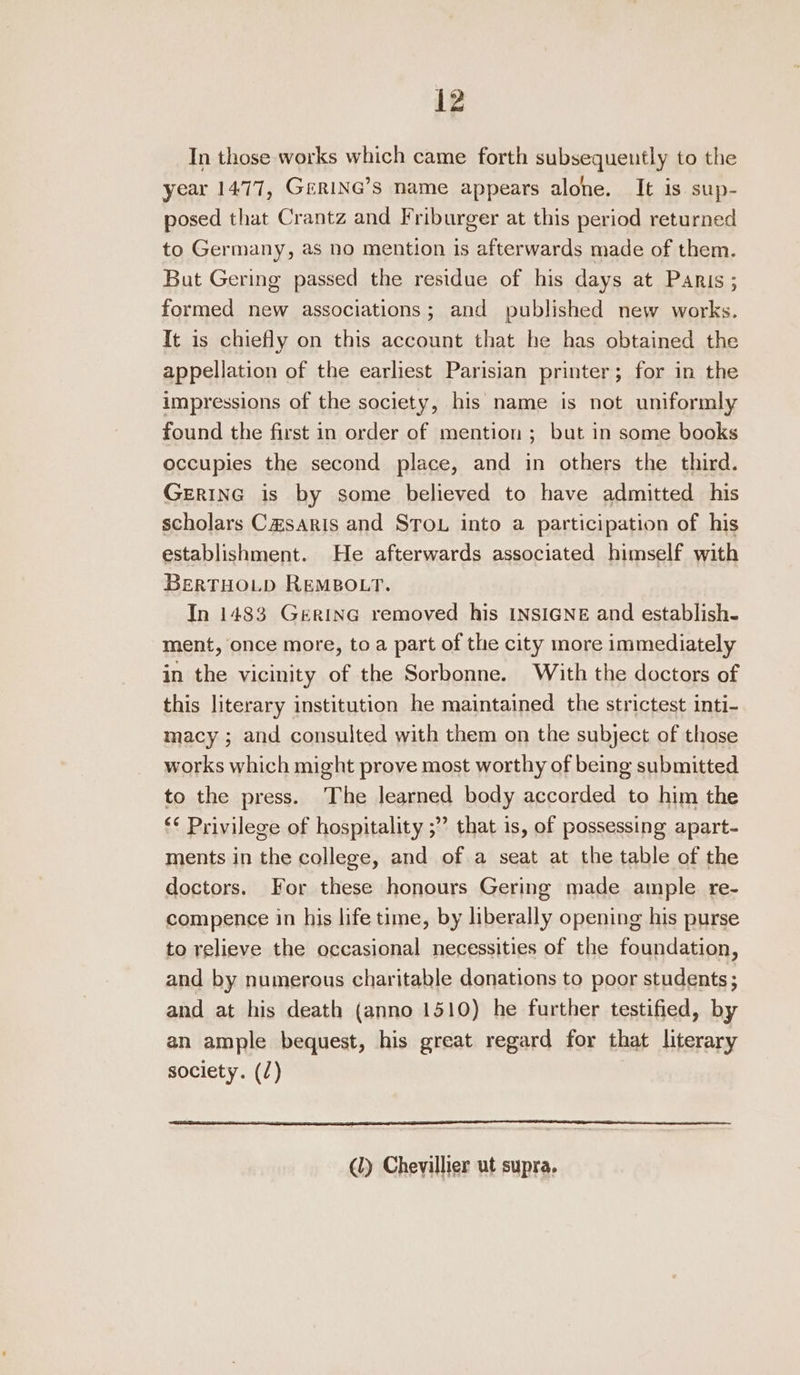 In those works which came forth subsequently to the year 1477, GeRiING’s name appears alone. It is sup- posed that Crantz and Friburger at this period returned to Germany, as no mention is afterwards made of them. But Gering passed the residue of his days at Panis; formed new associations; and published new works. It is chiefly on this account that he has obtained the appellation of the earliest Parisian printer; for in the impressions of the society, his name is not uniformly found the first in order of mention ; but in some books occupies the second place, and in others the third. GERING is by some believed to have admitted his scholars C&saris and STou into a participation of his establishment. He afterwards associated himself with BERTHOLD REMBOLT. In 1483 Gerina removed his INSIGNE and establish- ment, once more, to a part of the city more immediately in the vicinity of the Sorbonne. With the doctors of this literary institution he maintained the strictest inti- macy ; and consulted with them on the subject of those works which might prove most worthy of being submitted to the press. The learned body accorded to him the ‘* Privilege of hospitality ;” that is, of possessing apart- ments in the college, and of a seat at the table of the doctors. For these honours Gering made ample. re- compence in his life time, by liberally opening his purse to relieve the occasional necessities of the foundation, and by numerous charitable donations to poor students ; and at his death (anno 1510) he further testified, by an ample bequest, his great regard for that literary society. (/) (ly Chevillier ut supra.