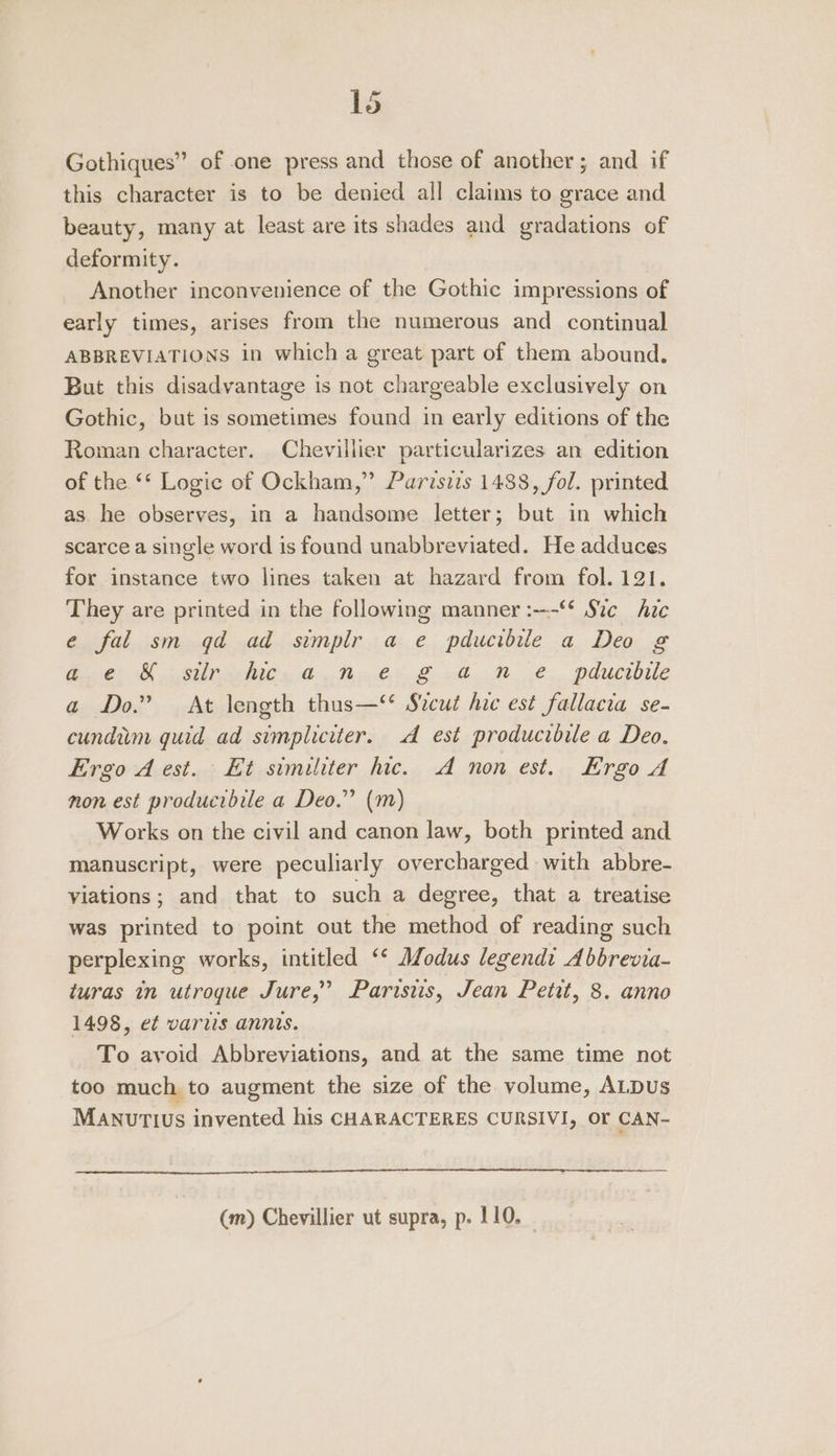 Gothiques” of one press and those of another; and if this character is to be denied all claims to grace and beauty, many at least are its shades and gradations of deformity. Another inconvenience of the Gothic impressions of early times, arises from the numerous and continual ABBREVIATIONS in which a great part of them abound. But this disadvantage is not chargeable exclusively on Gothic, but is sometimes found in early editions of the Roman character. Chevillier particularizes an edition of the ** Logic of Ockham,” Parisizs 1488, fol. printed as he observes, in a handsome letter; but in which scarce a single word is found unabbreviated. He adduces for instance two lines taken at hazard from fol. 121. They are printed in the following manner :—-“* Ste hic e fal sm qd ad simplr a e pducibile a Deo g Gite SU Nils Op BOS uh Ne. pducibile a Do.” At length thus—‘ Szcut hie est fallacia se- cundim guid ad simpliciter. A est producibile a Deo. Ergo A est. Et similiter hic. A non est. Ergo A non est producibile a Deo.” (m) Works on the civil and canon law, both printed and manuscript, were peculiarly overcharged with abbre- viations; and that to such a degree, that a treatise was printed to point out the method of reading such perplexing works, intitled ‘‘ Modus legendt Abbrevia- turas in utrogue Jure,” Paristis, Jean Petit, 8. anno 1498, e¢ varus annis. To avoid Abbreviations, and at the same time not too much to augment the size of the volume, ALDuUs Manutius invented his CHARACTERES CURSIVI, OF CAN- (m) Chevillier ut supra, p. 110.