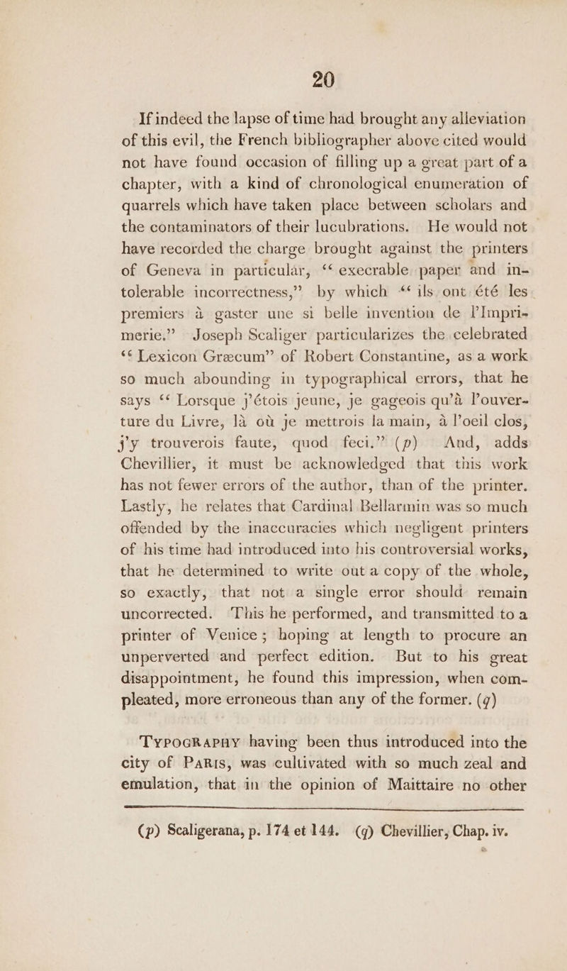 If indeed the lapse of time had brought any alleviation of this evil, the French bibliographer above cited would not have found occasion of filling up a great part of a chapter, with a kind of chronological enumeration of quarrels which have taken place between scholars and the contaminators of their lucubrations. He would not have recorded the charge brought against the printers of Geneva in particular, ‘‘ execrable paper and in- tolerable incorrectness,” by which “¢ ils. ont été les premiers 4 gaster une si belle invention de PImpri- merie.” Joseph Scaliger particularizes the celebrated ‘¢ Lexicon Grecum” of Robert Constantine, as a work so much abounding in typographical errors, that he says ‘‘ Lorsque j’étois jeune, je gageois qu’d l’ouver- ture du Livre, ]4 ot je mettrois la main, 4 !’oeil clos, jy trouverois faute, quod feci.” (p) And, adds Chevillier, it must be acknowledged that this work has not fewer errors of the author, than of the printer. Lastly, he relates that Cardinal Bellarmin was so much offended by the inaccuracies which negligent printers of his time had introduced into his controversial works, that he determined to write out a copy of the whole, so exactly, that not a single error shoulda remain uncorrected. This he performed, and transmitted toa printer of Venice; hoping at length to procure an unperverted and perfect edition. But to his great disappointment, he found this impression, when com- pleated, more erroneous than any of the former. (¢) Typocrapay having been thus introduced into the city of PaRis, was cultivated with so much zeal and emulation, that in the opinion of Maittaire no other a ee ee ee (p) Scaligerana, p. 174 et 144. (q) Chevillier, Chap. iv.