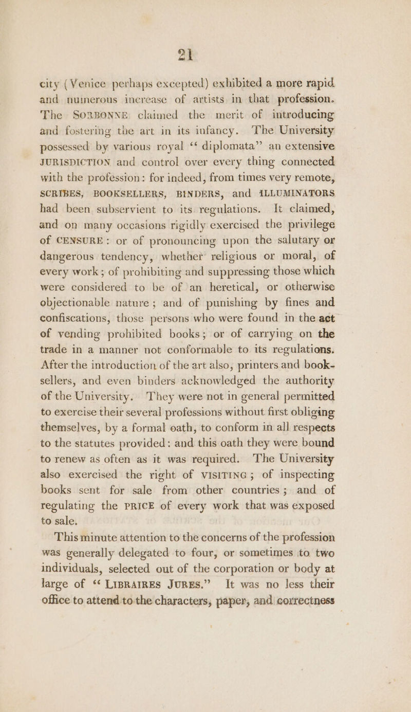 city (Venice perhaps excepted) exhibited a more rapid. and numerous increase of artists. in that profession. The SORBONNE. claimed the merit of introducing and fostering the art in its infancy. The University possessed by various royal ‘‘ diplomata”’ an extensive JURISDICTION and control over every thing connected with the profession: for indeed, from times very remote, SCRIBES, BOOKSELLERS, BINDERS, and iLLUMINATORS had been subservient to its regulations. It claimed, and on many occasions rigidly exercised the privilege of CENSURE: or of pronouncing upon the salutary or dangerous tendency, whether religious or moral, of every work; of prohibiting and suppressing those which were considered to be of an heretical, or otherwise objectionable nature ; and of punishing by fines and confiscations, those persons who were found in the aet of vending prohibited books; or of carrying on the trade in a manner not conformable to its regulations. After the introduction of the art also, printers and book- sellers, and even binders acknowledged the authority of the University. They were not in general permitted to exercise their several professions without first obliging themselves, by a formal oath, to conform in all respects to the statutes provided: and this oath they were bound to renew as often as it was required. The University also exercised the right of VisITING; of inspecting books sent for sale from other countries; and of regulating the PRICE of every work that was exposed to sale. This minute attention to the concerns of the profession was generally delegated to four, or sometimes to. two individuals, selected out of the corporation or body at large of ‘“‘ LiIBRAIRES JuRES.” It was no less their office to attend tothe characters, paper, and correctness