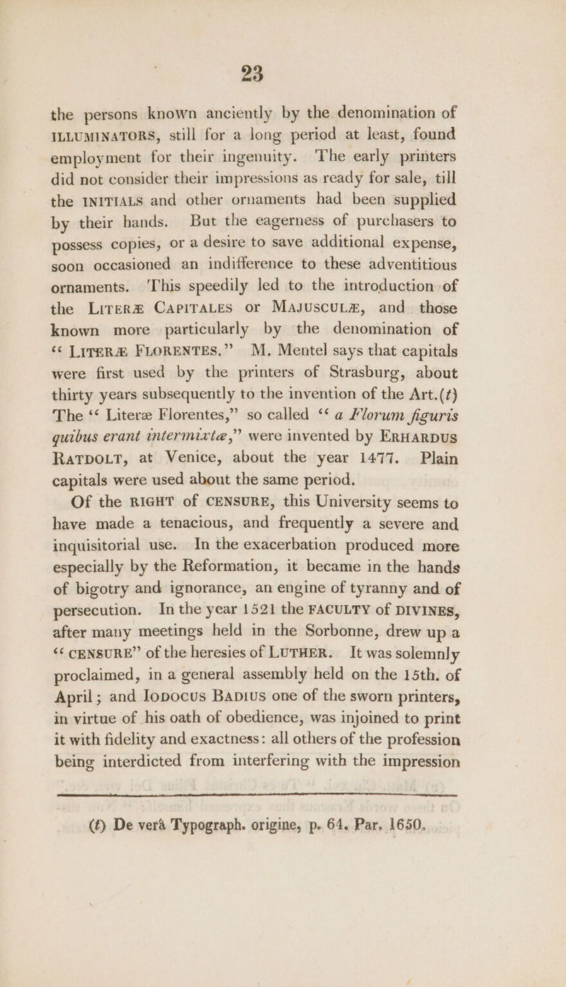 the persons known anciently by the denomination of ILLUMINATORS, still for a long period at least, found employment for their ingenuity. The early printers did not consider their impressions as ready for sale, till the INITIALS and other ornaments had been supplied by their hands. But the eagerness of purchasers to possess copies, or a desire to save additional expense, soon occasioned an indifference to these adventitious ornaments. ‘This speedily led to the introduction of the LitER# CapiraLes or MasuscuLa, and_ those known more particularly by the denomination of ‘¢ LiteRa@ FLORENTES.” M. Mentel says that capitals were first used by the printers of Strasburg, about thirty years subsequently to the invention of the Art.(¢) The ‘‘ Litere Florentes,” so called ‘‘ a Florum figuris guibus erant wntermixte,” were invented by ERHARDUS RaTDOLT, at Venice, about the year 1477. Plain capitals were used about the same period. Of the RIGHT of CENSURE, this University seems to have made a tenacious, and frequently a severe and inguisitorial use. In the exacerbation produced more especially by the Reformation, it became in the hands of bigotry and ignorance, an engine of tyranny and of persecution. In the year 1521 the FACULTY of DIVINES, after many meetings held in the Sorbonne, drew up a &lt;&lt; CENSURE” of the heresies of LUTHER. It was solemnly proclaimed, in a general assembly held on the 15th. of April; and Iopocus Bapius one of the sworn printers, in virtue of his oath of obedience, was injoined to print it with fidelity and exactness: all others of the profession being interdicted from interfering with the impression (t) De vera Typograph. origine, p. 64. Par. 1650.