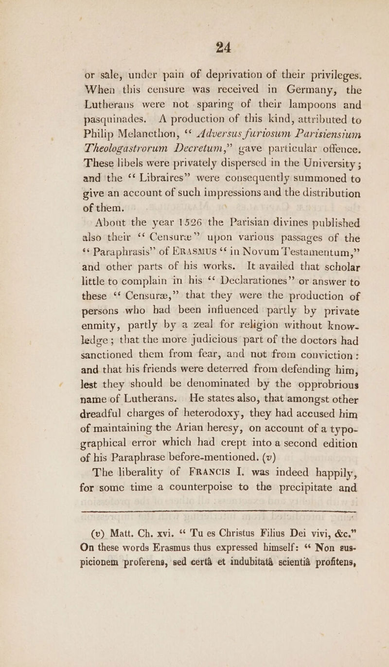 or sale, under pain of deprivation of their privileges. When this censure was received in Germany, the Lutherans were not sparing of their lampoons and pasquinades. A production of this kind, attributed to Philip Melancthon, ‘* Adversus furtosum Parisienstum Theologastrorum Decretum,” gave particular offence. These libels were privately dispersed in the University ; and the ‘‘ Libraires”” were consequently summoned to give an account of such impressions and the distribution of them. About the year 1526 the Parisian divines published also their ‘‘ Censure” upon various passages of the ‘¢ Paraphrasis” of HRASMUS ‘* in Novum ‘T’estamentum,” ‘and other parts of his works. It availed that scholar little to complain in his ‘* Declarationes”’ or answer to these ‘‘ Censure,” that they were the production of persons who had been influenced partly by private enmity, partly by a zeal for religion without know- ledge; that the more judicious part of the doctors had sanctioned them from fear, and not from conviction : and that his friends were deterred from defending him, Jest they should be denominated by the opprobrious name of Lutherans. He states also, that amongst other dreadful charges of heterodoxy, they had aceused him of maintaining the Arian heresy, on account of a typo- graphical error which had crept into a second edition of his Paraphrase before-mentioned. (v) The liberality of Francis I. was indeed happily, for some time a counterpoise to the precipitate and (v) Matt. Ch. xvi. ‘* Tu es Christus Filius Dei vivi, &amp;c.” On these words Erasmus thus expressed himself: ‘* Non sus- picionem ‘proferens, sed certa et imdubitata scientia profitens,