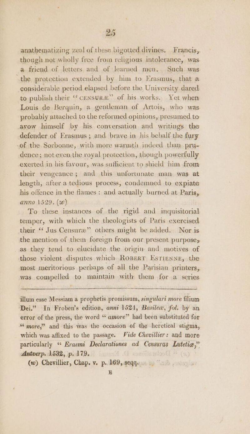 anathematizing zeal of these bigotted divines. Francis,. though not wholly free from religious intolerance, was a friend of letters and of learned men.. Such was: “the protection extended by him to Erasmus, that a considerable period elapsed before the University dared. to publish their ‘“‘ censura” of his works. Yet when Louis de Berquin, a gentleman of Artois, who was probably attached to the reformed opinions, presumed to avow himself by his conversation and writings the defender of Erasmus; and. brave in his behalf the fury -of the Sorbonne, with more warmth indeed than. pru- dence; not even. the royal protection, though powerfully exerted in his favour, was sufficient to shield him from their vengeance; and this unfortunate man was: at length, after a tedious process, condemned to expiate his offence in the ames : and actually burned. at Paris, anno 1529. (w) To these instances of the rigid and inquisitorial temper, with which the theologists of Paris exercised their ‘‘ Jus Censure” others might be added. Nor is the mention of them foreign from our present purposes as they tend to ie ea the origin. and motives of those violent disputes which RoBert EsTignne, the most meritorious perhaps ‘of all the Parisian printers,, was compelled to maintain with them for a series illum esse Messiam a prophetis promissum, singulari more filium Dei.” In Froben’s edition, anni 1524, Basilee, fol. by an error of the press, the word “‘ amore” had been substituted for “ more,” and this was the occasion of the heretical stigma, which was affixed to the passage. Vide Chevillier: and more particularly “* Erasmi Declarationes ad Censuras Luteti,” Antwerp. 1532, p. 179. (w) Chevallier, Chap. v. p. 169, seqqs E