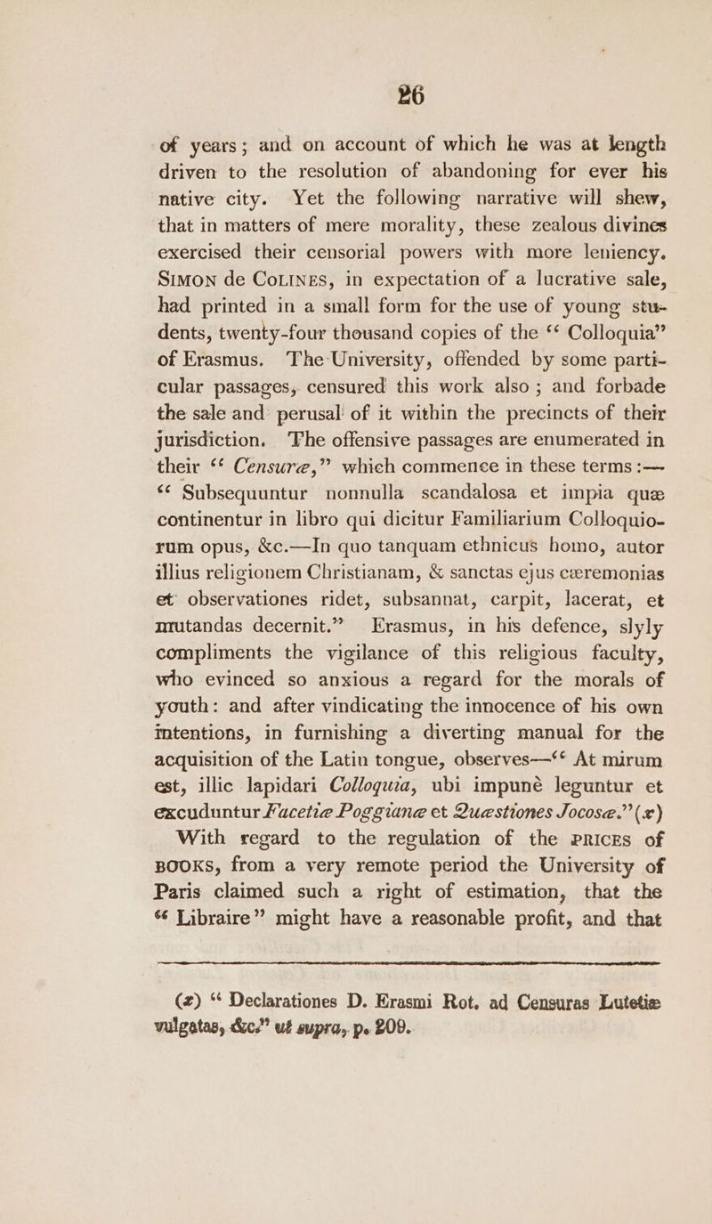 of years; and on account of which he was at length driven to the resolution of abandoning for ever his native city. Yet the following narrative will shew, that in matters of mere morality, these zealous divines exercised their censorial powers with more leniency. Simon de CoLINEs, in expectation of a lucrative sale, had printed in a small form for the use of young stu- dents, twenty-four thousand copies of the ‘* Colloquia” of Erasmus. The University, offended by some parti- cular passages, censured this work also ; and forbade the sale and’ perusal of it within the precincts of their jurisdiction. ‘Phe offensive passages are enumerated in their ‘* Censure,” which commence in these terms :— ‘© Subsequuntur nonnulla scandalosa et impia quee continentur in libro qui dicitur Familiarium Colloquio- rum opus, &amp;c.—In quo tanquam ethnicus homo, autor illius religionem Christianam, &amp; sanctas ejus ceeremonias et observationes ridet, subsannat, carpit, lacerat, et mrutandas decernit.” Erasmus, in his defence, slyly compliments the vigilance of this religious faculty, who evinced so anxious a regard for the morals of youth: and after vindicating the innocence of his own mtentions, in furnishing a diverting manual for the acquisition of the Latin tongue, observes—‘* At mirum est, illic lapidari Colloguwea, ubi impuné leguntur et excuduntur Fucetie Poggiane et Questiones Jocose.”’ (x) With regard to the regulation of the Prices of BOOKS, from a very remote period the University of Paris claimed such a right of estimation, that the Libraire” might have a reasonable profit, and that (2) “* Declarationes D. Erasmi Rot. ad Censuras Lutetie vulgatas, &amp;c.” ut supra, pe 209.