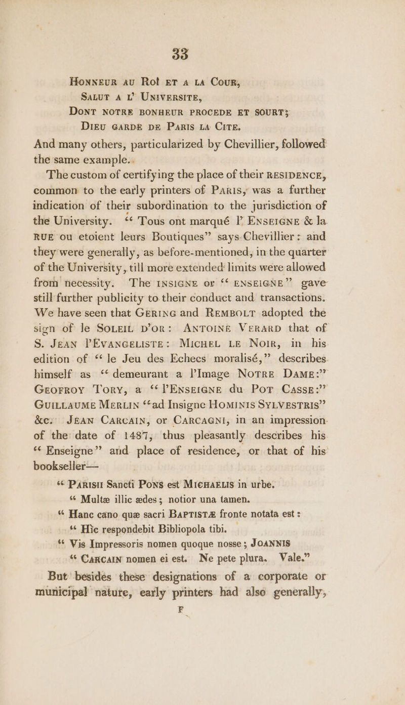 HonneEvurR au Rot Ef a LA Cour, SaLuT A L’ UNIVERSITE, DoNT NOTRE BONHEUR PROCEDE ET SOURT3 DIEU GARDE D= Paris LA CITE. And many others, particularized by Chevillier, followed the same example... The custom of certifying the place of their RESIDENCE, common to the early printers of Paris, was a further indication of their subordination to the jurisdiction of the University. ‘* Tous ont marqué I’ Enserene &amp; la. RUE ou etoient leurs Boutiques” says-Chevillier &gt; and they were generally, as before-mentioned, in the quarter of the University, till more extended limits were allowed from necessity. The INSIGNE or ‘‘ ENSEIGNE” gave still further publicity to their conduct and transactions. We have seen that Ger1nG and RemBo.tT adopted the sion of le SOLEIL D’or: ANTOINE VerRARD that of S. Jean VPEvaneeuiste: Micwet Le Noir, in_ his. edition of *‘ le Jeu des Echecs moralisé,” describes. himself as ‘* demeurant a ?Image Notre Dame: Greorroy Tory, a ‘¢?Enseiane du Por Casss:’” GuILLauME MertLIN ‘ad Insigne HOMINIS SYLVESTRIS” &amp;e. J&amp;AN CaRcAIN, or CARCAGNI, 1 an impression: of the date of 1487, thus pleasantly describes his. ‘‘ Enseigne” and place of residence, or that of his bookseller— ‘¢ Parisi Sancti Pons est MieHAELIs in urbe. ‘¢ Multe illic edes; notior una tamen. “6 Hanc cano que sacri BaPTist&amp; fronte notata est : ‘¢ Hic respondebit Bibliopola tibi. ‘* Vis Impressoris nomen quoque nosse; JOANNIS “© CaRcAIN nomen eiest. Ne pete plura. Vale.” But besides these designations of a corporate or municipal nature, early printers had also generally, F