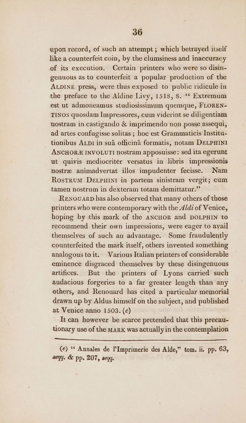 upon record, of such an attempt; which betrayed itself like a counterfeit coin, by the clumsiness and inaccuracy of its execution. Certain printers who were so disin- genuous as to counterfeit a popular production of the ALDINE press, were thus exposed to public ridicule in the preface to the Aldine Livy, 1518, 8. “¢ Extremum est ut admoneamus studiosissimum quemque, FLOREN- TINOS quosdam Impressores, cum viderint se diligentiam nostram in castigando &amp; imprimendo non posse assequi, ad artes confugisse solitas ; hoc est Grammaticis Institu- tionibus ALDI in sua officina formatis, notam DELPHINI ANCHORZ INVOLUTI nostram apposuisse: sed ita egerunt ut quivis mediocriter versatus in libris impressionis nostree animadyvertat illos impudenter fecisse. Nam RosTRUM DELPHINI in partem sinistram vergit; cum tamen nostrum in dexteram totam demittatur.” ReENOuUARD has also observed that many others of those printers who were contemporary with the_d/dz of Venice, hoping by this mark of the ANCHOR and DOLPHIN to recommend their own impressions, were eager to avail themselves of such an advantage. Some fraudulently counterfeited the mark itself, others invented something analogous toit. Various Italian printers of considerable eminence disgraced themselves by these disingenuous artifices. But the printers of Lyons carried such audacious forgeries to a far greater length than any others, and Renouard has cited a particular memorial drawn up by Aldus himself on the subject, and published at Venice anno 1503. (e) It can however be scarce pretended that this precau- tionary use of the MARK was actually in the contemplation a a = Ns ale ee Oe IS OLE SI AES ES SA ot See (e) ‘* Annales de l’Imprimerie des Alde,” tom. ii. pp. 63, egy. &amp; pp. 207, seqg.