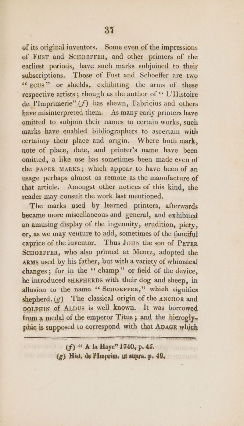 ef its original inventors. Some even of the impressions of Fust and ScHOEFFER, and other printers of the earliest periods, have such marks subjoined to their subscriptions. ‘Those of Fust and Schoefler are two ‘Secus”? or shields, exhibiting the arms of these respective artists ; though as the author of ‘* L’ Histoire de l’Imprimerie” (f) has shewn, Fabricius and others have misinterpreted them. As many early printers have omitted to subjoin their names to certain works, such marks have enabled bibliographers to ascertain with certainty their place and origin. Where both mark, note of place, date, and printer’s name have been omitted, a like use has sometimes been made even of the PAPER MARKS; which appear to have been of an usage perhaps almost as remote as the manufacture of that article. Amongst other notices of this kind, the reader may consult the work last mentioned. The marks used by learned printers, afterwards became more miscellaneous and general, and exhibited an amusing display of the ingenuity, erudition, piety, or, as we may venture to add, sometimes of the fanciful caprice of the inventor. Thus Joun the son of PETER SCHOEFFER, who also printed at Mentz, adopted the ARMs used by his father, but witha variety of whimsical changes ; for in the ‘‘ champ” or field of the device, he introduced sHEPHERDS with their dog and sheep, in allusion to the name ‘¢ Scnorerrer,” which signifies shepherd. (¢) The classical origin of the ANCHOR and DOLPHIN of ALDus is well known, It was borrowed from a medal of the emperor Titus ; and the hierogly- phic is supposed to correspond with that ADAGE which (f) ** A la Haye” 1740, p. 46. (g), Hist. de PImprim. ut supra. p. 49.