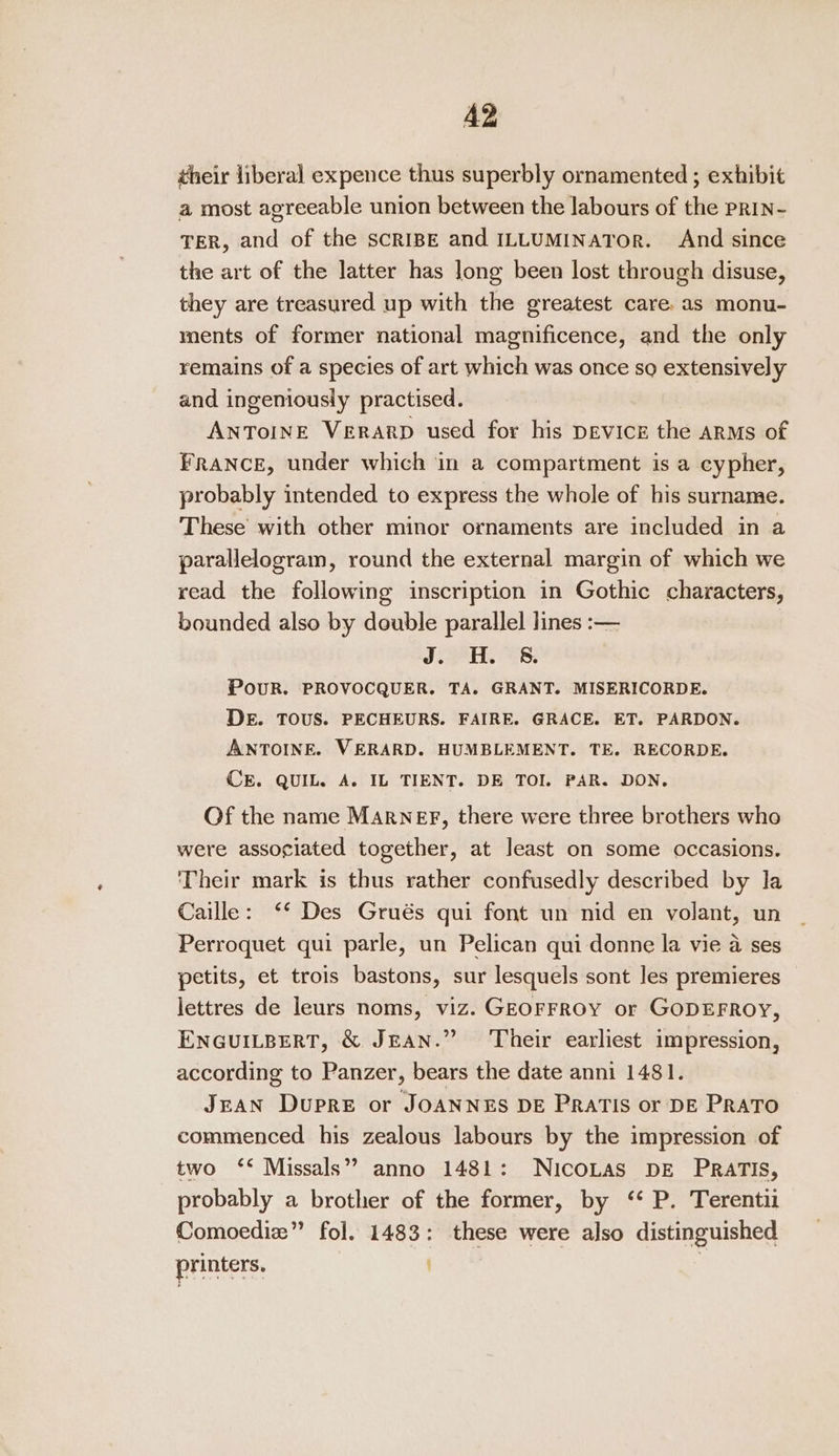 A2 their liberal expence thus superbly ornamented ; exhibit a most agreeable union between the labours of the prin- TER, and of the SCRIBE and ILLUMINATOR. And since the art of the latter has long been lost through disuse, they are treasured up with the greatest care. as monu- ments of former national magnificence, and the only remains of a species of art which was once so extensively and ingeniously practised. ANToINE VERARD used for his DEvicr the aRMs of FRANCE, under which in a compartment is a cypher, probably intended to express the whole of his surname. These with other minor ornaments are included in a parallelogram, round the external margin of which we read the following inscription in Gothic characters, bounded also by double parallel lines :— JOH. CS: PoUR. PROVOCQUER. TA. GRANT. MISERICORDE. DE. TOUS. PECHEURS. FAIRE. GRACE. ET. PARDON. ANTOINE. VERARD. HUMBLEMENT. TE. RECORDE. CE. QUIL. A. IL TIENT. DE TOI. PAR. DON. Of the name Marner, there were three brothers who were associated together, at least on some occasions. ‘Their mark is thus rather confusedly described by la Caille: ‘* Des Grués qui font un nid en volant, un Perroquet qui parle, un Pelican qui donne la vie a ses petits, et trois bastons, sur lesquels sont les premieres lettres de leurs noms, viz. GEOFFROY or GODEFROY, ENGUILBERT, &amp; JEAN.” Their earliest impression, according to Panzer, bears the date anni 1481. JeAN Dupre or JOANNES DE PRATIS or DE PRATO commenced his zealous labours by the impression of two ‘* Missals” anno 1481: NICOLAS DE PRATIS, probably a brother of the former, by ‘* P. Terentii Comoediz” fol. 1483: these were also distinguished printers. en |