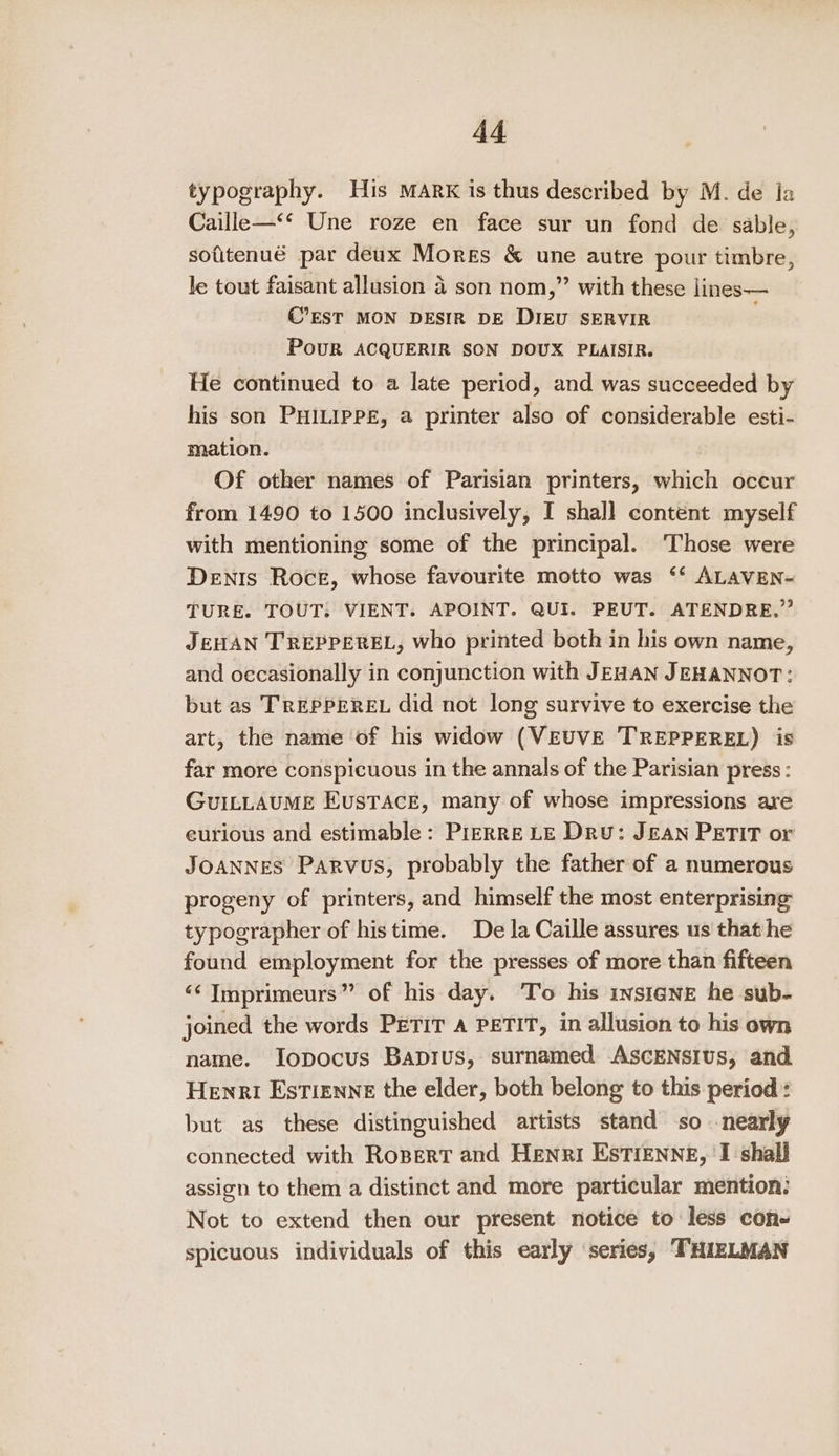 typography. His MARK is thus described by M. de la Caille—‘* Une roze en face sur un fond de sable, sofitenué par deux Mores &amp; une autre pour timbre, Je tout faisant allusion 4 son nom,” with these lines— C’EST MON DESIR DE DIEU SERVIR PoUR ACQUERIR SON DOUX PLAISIR. He continued to a late period, and was succeeded by his son PHILIPPE, a printer also of considerable esti- mation. Of other names of Parisian printers, which occur from 1490 to 1500 inclusively, I shall content myself with mentioning some of the principal. ‘Those were Denis Roce, whose favourite motto was ‘‘ ALAVEN- TURE. TOUT: VIENT. APOINT. QUI. PEUT. ATENDRE.” JEHAN TREPPEREL, who printed both in his own name, and occasionally in conjunction with JEHAN JEHANNOT: but as TREPPEREL did not long survive to exercise the art, the name of his widow (VEUVE T'REPPEREL) is far more conspicuous in the annals of the Parisian press: GuILLAUME EusTAcE, many of whose impressions are eurious and estimable: PizRRE LE Dru: JEAN PETIT or JOANNES Parvus, probably the father of a numerous progeny of printers, and himself the most enterprising typographer of histime. De la Caille assures us that he found employment for the presses of more than fifteen &lt;¢ Imprimeurs” of his day. To his rvsiane he sub- joined the words PETIT A PETIT, in allusion to his own name. Iopocus Bapius, surnamed AscENsius, and Henri Estienne the elder, both belong to this period : but as these distinguished artists stand so nearly connected with Ropert and HENRI EstiENNE, I shall assign to them a distinct and more particular mention: Not to extend then our present notice to less con- spicuous individuals of this early series, THIZLMAN