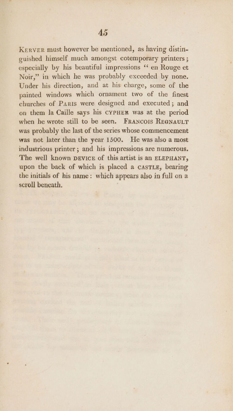 AS Kerver must however be mentioned, as having distin- guished himself much amongst cotemporary printers ; especially by his beautiful impressions ‘‘ en Rouge et Noir,” in which he was probably exceeded by none. Under his direction, and at his charge, some of the painted windows which ornament two of the finest churches of Paris were designed and executed ; and on them la Caille says his CYPHER was at the period when he wrote still to be seen. Francois REGNAULT was probably the last of the series whose commencement was not later than the year 1500. He was also a most industrious printer ; and his impressions are numerous. The well known DEVicE of this artist is an ELEPHANT, upon the back of which is placed a casTLE, bearing the initials of his name: which appears also in full on a scroll beneath.