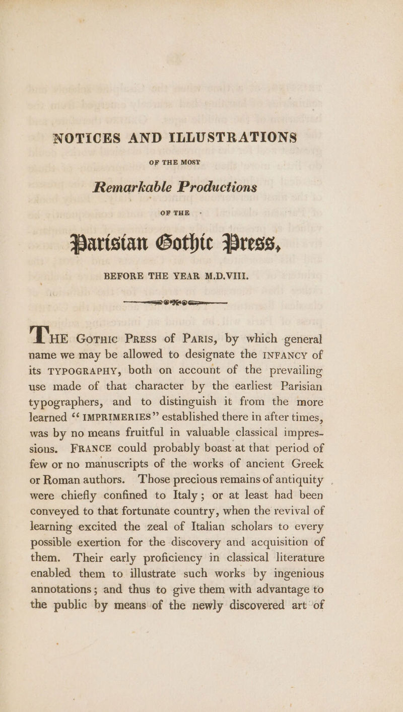 NOTICES AND ILLUSTRATIONS OF THE MOST Remarkable Productions OF THE : Paristan Gothte Press, BEFORE THE YEAR M.D.VIII. = © 949 Ge Tur Gotuic Press of Paris, by which general name we may be allowed to designate the INFANCY of its TYPOGRAPHY, both on account of the prevailing use made of that character by the earliest Parisian typographers, and to distinguish it from the more learned ‘‘ IMPRIMERIES” established there in after times, was by no means fruitful in valuable classical impres- sions. FRANCE could probably boast at that period of few or no manuscripts of the works of ancient Greek or Roman authors. ‘Those precious remains of antiquity . were chiefly confined to Italy; or at least had been conveyed to that fortunate country, when the revival of learning excited the zeal of Italian scholars to every possible exertion for the discovery and acquisition of them. Their early proficiency in classical literature enabled them to illustrate such works by ingenious annotations ; and thus to give them with advantage to the public by means of the newly discovered art of