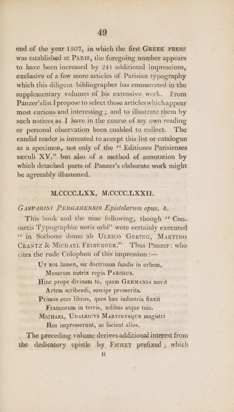 end of the year 1507, in which the first GREEK PRESS was established at PARIS, the foregoing number appears to have been increased by 241 additional impressions, exclusive of a few more articles of Parisian typography which this diligent bibliographer has enumerated in the supplementary volumes of his extensive work. From Panzer’slist I propose to select those articles whichappear most curious and interesting ; and to illustrate them by such notices as I have in the course of my own reading or personal observation been enabled to collect. The candid reader is intreated to accept this hst or catalogue as a specimen, not only of the ‘‘ Editiones Parisienses seculi XV.” but also of a method of annotation by which detached parts of Panzer’s elaborate work might be agreeably illustrated. M.CCCC.LXX, M.CCCC.LXXU. GASPARINI PERGAMENSIS Epistolarum opus. 4. This book and the nine following, though ‘* Con- suetis Typographiz notis orbi’”’ were certainly executed *¢ in Sorbone domo ab ULrico Gerine, Martino Crantz &amp; Micnuacy Fripurcer.” ‘Thus Panzer: who cites the rude Colophon of this impression :— Ur sox lumen, sie doctrinam fundis in orbem, Musarum nutrix regia PARISsIUS. Hinc prope divinam tu, quam GERMANIA novit Artem scribendi, suscipe promerita. _ Primos ecce libros, quos hee industria finxit Francorum in terris, «edibus atque tuis. MicuaEL, Upatricvs Martinvsqvue magistri Hos impresserunt, ac facient alios. The preceding volume derives additional interest from the dedieatery epistle by Ficuret prefixed ;. which H