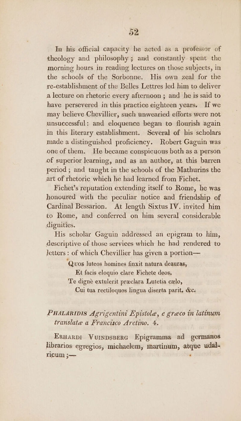 a2 In his official capacity he acted as a professor of theology and philosophy ; and constantly spent the morning hours in reading lectures on those subjects, in the schools of the Sorbonne. His own zeal for the re-establishment of the Belles Lettres led him to deliver a lecture on rhetoric every afternoon ; and he is said to have persevered in this practice eighteen years. If we may believe Chevillier, such unwearied efforts were not unsuccessful: and eloquence began to flourish again in this literary establishment. Several of his scholars made a distinguished proficiency. Robert Gaguin was one of them. He became conspicuous both as a person of superior learning, and as an author, at this barren period ; and taught in the schools of the Mathurins the art of rhetoric which he had learned from Fichet. Fichet’s reputation extending itself to Rome, he was honoured with the peculiar notice and friendship of Cardinal Bessarion. At length Sixtus IV. invited him to Rome, and conferred on him several considerable dignities. His scholar Gaguin addressed an epigram to him, descriptive of those services which he had rendered to letters : of which Chevillier has given a portion— ‘Quos luteos homines finxit natura deauras, Kt facis eloquio clare Fichete deos. Te digné extulerit praclara Lutetia celo, Cui tua rectiloquos lingua diserta parit. &amp;. PHALARIDIS Agrigentini Epistole, e greco in latinum translate a Francisco Aretino. 4. Eruarpi Vuinpsperc Epigramma ad germanos librarios egregios, michaelem, martinum, atque udal- ricum ;— :