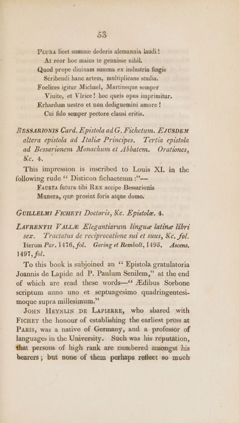 5d Pour, licet summe dederis alemannia laudi! At reor hoc maius te genuisse nibil. Quod prope diuinam summa ex industria fingis Scribendi hane artem, multiplicans studia. Foelices igitur Michael, Martineque semper Viuite, et Virice! hoc queis opus imprimitur. Erhardum uestro et non dedignemini amore ! Cui fido semper pectore clausi eritis. BESSARIONIS Card. Epistola ad G. Fichetum. EJUSDEM altera epistola ad Italie Principes, Tertia epistola ad Bessarionem Monachum et Abbatem. Orationes, Ke. 4. This impression is inscribed to Louis XI, in the following rude ‘* Disticon fichaeteum :”— Faovsta futura tibi REx accipe Bessarionis Munera, que prosint foris atque demo, GUILLELMI FICHETI Doctoris, Ke. Epistola. 4. LAVRENTH VALLA Llegantiarum lingue latine hori sex. Tractatus de reciprocatione sur et suus, Ke. fol. Iterum Par. 1476, fol. Gering et Rembolt, 1495, Ascens. 1497, fol. . To this book is subjoined an ‘* Epistola gratulatoria Joannis de Lapide ad P. Paulum Senilem,” at the end of which are read these words—‘‘ Adibus Sorbone scriptum anno uno et septuagesimo quadringentesi- moque supra millesimum.” JoHn HeYNLIN DE LAPIERRE, who shared with Ficuer the honour of establishing the earliest press at Paris, was a native of Germany, and a professor of languages in the University. Stich was his reputation, that persons of high rank are numbered amongst his hearers; but none of them perhaps reflect so much