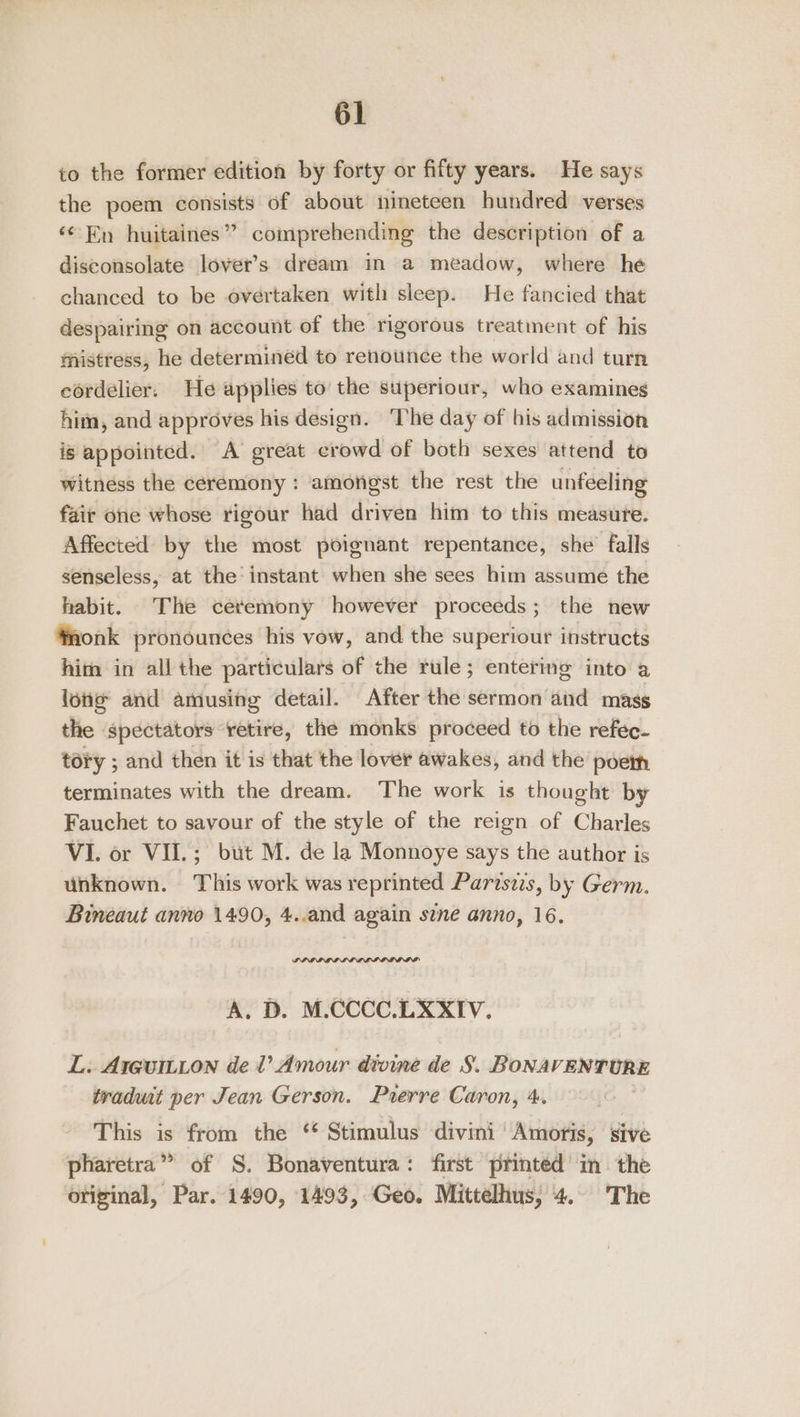 to the former edition by forty or fifty years. He says the poem consists of about nineteen hundred verses ‘En huitaines” comprehending the description of a disconsolate lover's dream in a meadow, where he chanced to be overtaken with sleep. He fancied that despairing on account of the rigorous treatment of his mistress, he determined to renounce the world and turn eordelier. He applies to the superiour, who examines him, and approves his design. The day of his admission is appointed.’ A great crowd of both sexes attend to witness the ceremony : amongst the rest the unfeeling fair one whose rigour had driven him to this measure. Affected by the most poignant repentance, she’ falls senseless, at the instant when she sees him assume the habit. The ceremony however proceeds; the new ‘monk pronounces his vow, and the superiour instructs him in all the particulars of the rule; entering into a lone and amusing detail. After the sermon aid mags the spectators retire, the monks proceed to the refec- tory ; and then it is that the lover awakes, and the poem terminates with the dream. The work is thought by Fauchet to savour of the style of the reign of Charles VI. or VII.; but M. de la Monnoye says the author is unknown. This work was reprinted Pariszs, by Germ. Bineaut anno 1490, 4..and again sine anno, 16. A. D. M.CCCC.LXXIV. L: Arguitton de Vl Amour divine de S. BONAVENTURE traduit per Jean Gerson. Pierre Caron, 4. This is from the ‘* Stimulus divini Amoris, sive pharetra” of S. Bonaventura: first printed in the original, Par. 1490, 1493, Geo. Mittelhus, 4.. The