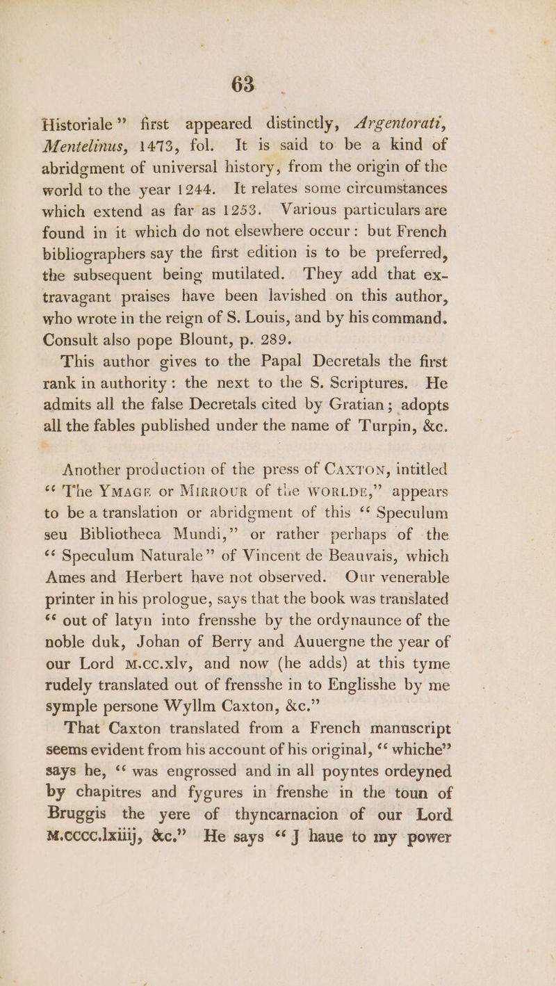 Historiale” first appeared distinctly, Argentoratz, Mentelinus, 1473, fol. It is said to be a kind of abridgment of universal history, from the origin of the world to the year 1244. It relates some circumstances which extend as far as 1253. Various particulars are found in it which do not elsewhere occur: but French bibliographers say the first edition is to be preferred, the subsequent being mutilated. They add that ex- travagant praises have been lavished on this author, who wrote in the reign of S. Louis, and by his command. Consult also pope Blount, p. 289. This author gives to the Papal Decretals the first rank in authority: the next to the S. Scriptures. He admits all the false Decretals cited by Gratian ; adopts all the fables published under the name of Turpin, &amp;c. Another production of the press of CaxTon, intitled &lt;¢ The YmMaGe or Mirror of the WORLDE,” appears to be a translation or abridgment of this ‘* Speculum seu Bibliotheca Mundi,” or rather perhaps of the ‘¢ Speculum Naturale” of Vincent de Beauvais, which Ames and Herbert have not observed. Our venerable printer in his prologue, says that the book was translated ‘¢ out of latyn into frensshe by the ordynaunce of the noble duk, Johan of Berry and Auuergne the year of our Lord m.cc.xlv, and now (he adds) at this tyme rudely translated out of frensshe in to Englisshe by me symple persone Wyllm Caxton, &amp;c.” That Caxton translated from a French manuscript seems evident from his account of his original, ** whiche” says he, ‘‘ was engrossed and in all poyntes ordeyned by chapitres and fygures in frenshe in the toun of Bruggis the yere of thyncarnacion of our Lord M.cccc.lxuij, &amp;c.” He says *‘ J haue to my power