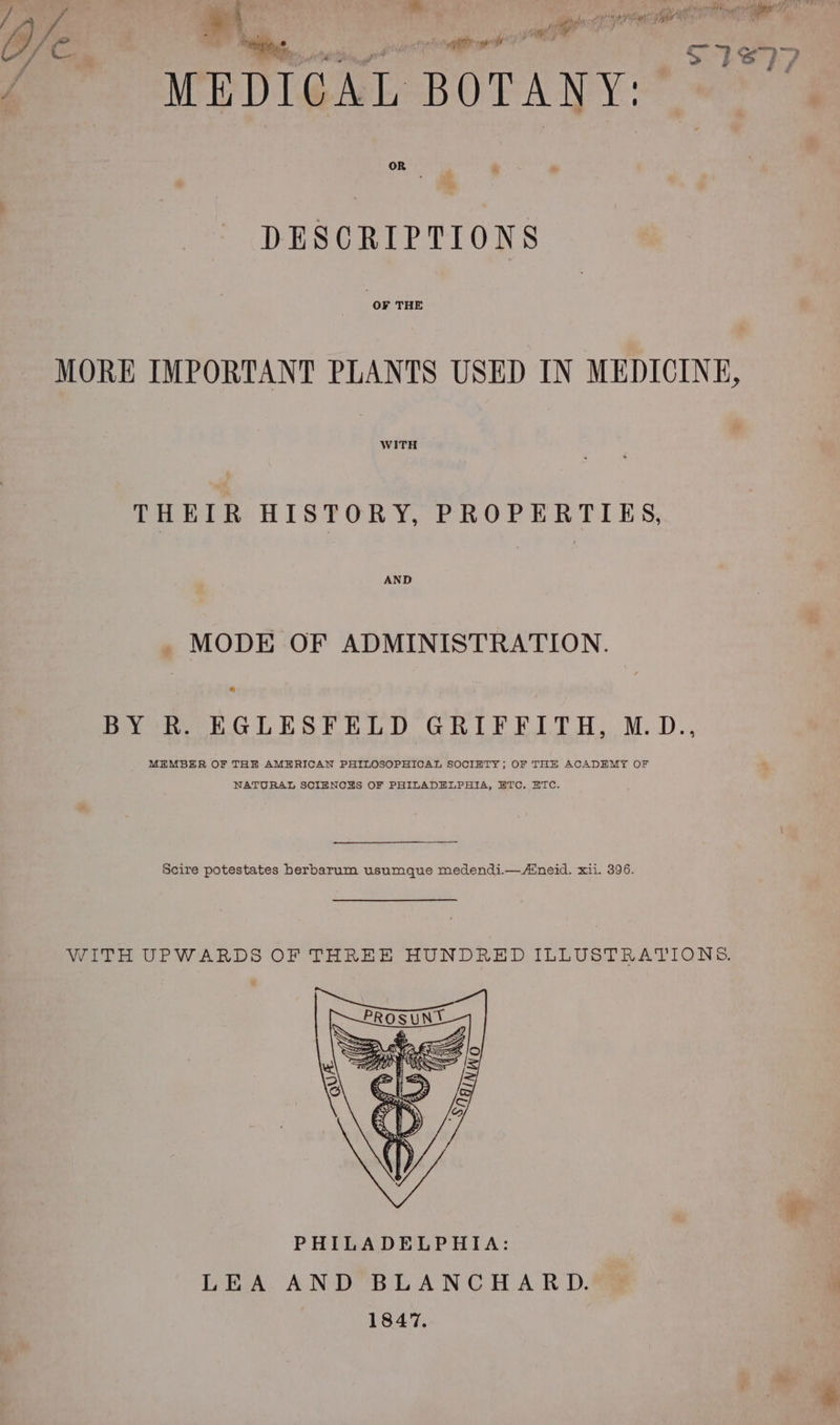 _ Lae? OCT, 22 ineridd A dats «a , { WAS PROM a salt Fiaid of ay | | gies re aA j Ve . Nhe hic got OME wer ; 576907 MEDICAL BOTANY: OR DESCRIPTIONS OF THE MORE IMPORTANT PLANTS USED IN MEDICINE, WITH THEIR HISTORY, PROPERTIES, AND _ MODE OF ADMINISTRATION. BY R. EGLESFELD GRIFFITH, M.D., MEMBER OF THE AMERICAN PHILOSOPHICAL SOCIETY; OF THE ACADEMY OF NATURAL SCIENCHS OF PHILADELPHIA, BTC. HTC. Scire potestates herbarum usumque medendi.—Aineid. xii. 396. WITH UPWARDS OF THREE HUNDRED ILLUSTRATIONS. PHILADELPHIA: LEA AND BLANCHARD. 1847.