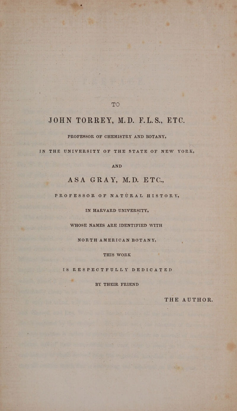 eee , TO JOHN TORREY, M.D. F.LS., ETC. PROFESSOR OF CHEMISTRY AND BOTANY, IN THE UNIVERSITY OF THE STATE OF NEW YORK, AND ASA GRAY, M.D. ETC., PROFESSOR OF NATURAL HISTORY, IN HARVARD UNIVERSITY, WHOSE NAMES ARE IDENTIFIED WITH NORTH AMERICAN BOTANY, THIS WORK IS RESPECTFULLY DEDICATED BY THEIR FRIEND THE AUTHOR.