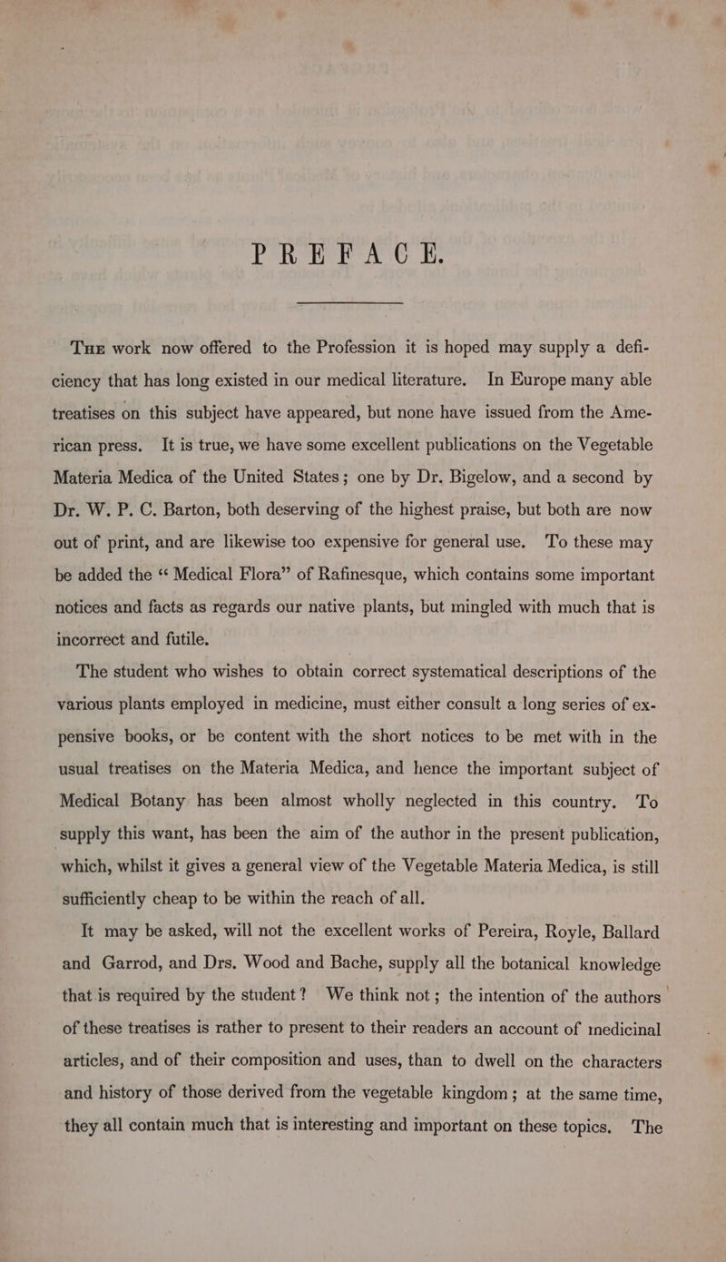 PREFACH. Tuer work now offered to the Profession it is hoped may supply a defi- ciency that has long existed in our medical literature. In Europe many able treatises on this subject have appeared, but none have issued from the Ame- rican press, It is true, we have some excellent publications on the Vegetable Materia Medica of the United States; one by Dr. Bigelow, and a second by Dr. W. P. C. Barton, both deserving of the highest praise, but both are now out of print, and are likewise too expensive for general use. To these may be added the ‘* Medical Flora” of Rafinesque, which contains some important notices and facts as regards our native plants, but mingled with much that is incorrect and futile. The student who wishes to obtain correct systematical descriptions of the various plants employed in medicine, must either consult a long series of ex- pensive books, or be content with the short notices to be met with in the usual treatises on the Materia Medica, and hence the important subject of Medical Botany has been almost wholly neglected in this country. To supply this want, has been the aim of the author in the present publication, which, whilst it gives a general view of the Vegetable Materia Medica, is still sufficiently cheap to be within the reach of all. It may be asked, will not the excellent works of Pereira, Royle, melare and Garrod, and Drs. Wood and Bache, supply all the botanical knowledge that.is required by the student? We think not; the intention of the authors” of these treatises is rather to present to their readers an account of medicinal articles, and of their composition and uses, than to dwell on the characters and history of those derived from the vegetable kingdom; at the same time, they all contain much that is interesting and important on these topics. The