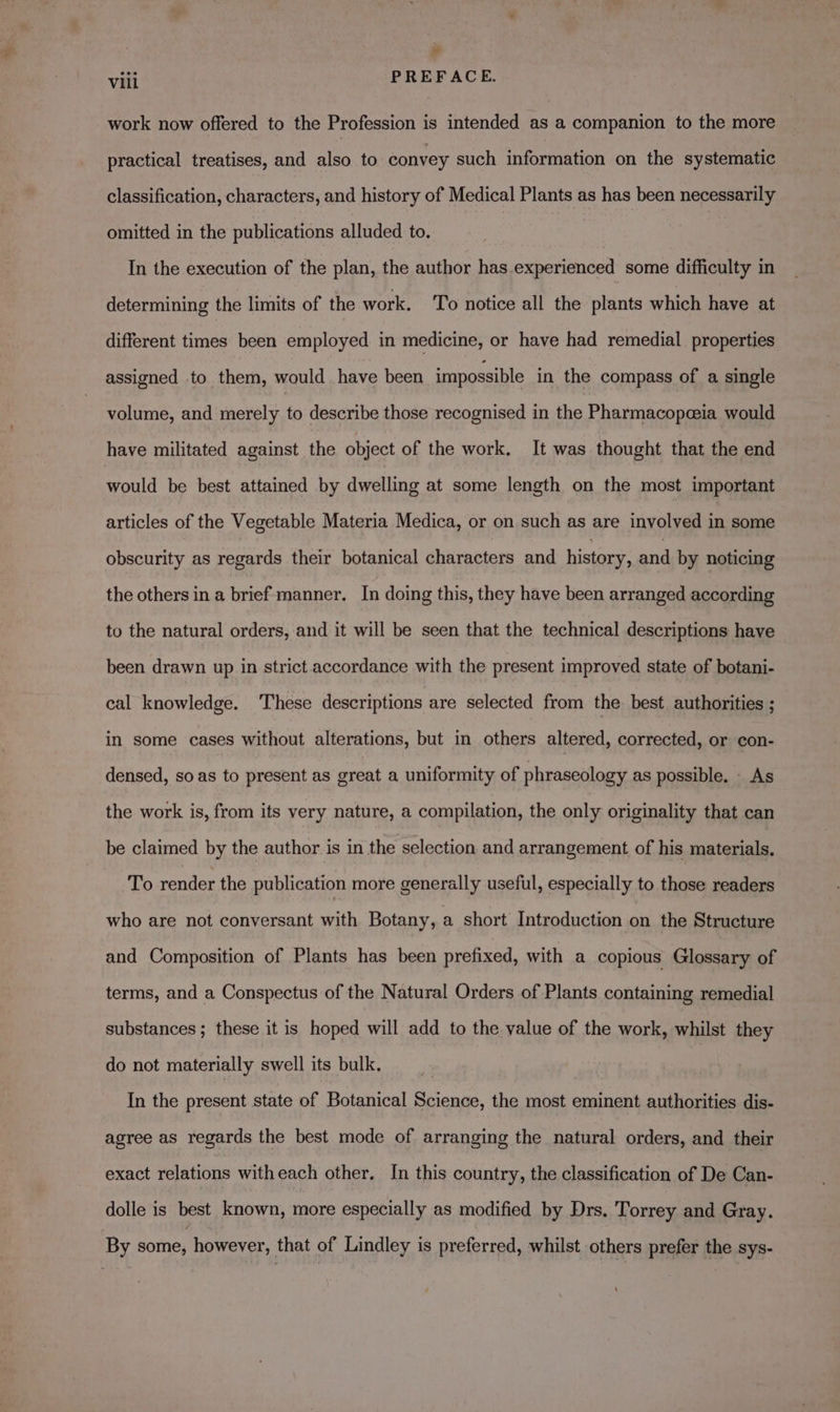 valk PREFACE. work now offered to the Profession is intended as a companion to the more practical treatises, and also to convey such information on the systematic classification, characters, and history of Medical Plants as has been necessarily omitted in the publications alluded to. In the execution of the plan, the author has.experienced some difficulty in determining the limits of the work. To notice all the plants which have at different times been employed in medicine, or have had remedial properties assigned to them, would have been impossible in the compass of a single volume, and merely to describe those recognised in the Pharmacopeeia would have militated against the object of the work. It was thought that the end would be best attained by dwelling at some length on the most important articles of the Vegetable Materia Medica, or on such as are involved in some obscurity as regards their botanical characters and history, and by noticing the others in a brief manner. In doing this, they have been arranged according to the natural orders, and it will be seen that the technical descriptions have been drawn up in strict accordance with the present improved state of botani- cal knowledge. ‘These descriptions are selected from the best, authorities ; in some cases without alterations, but in others altered, corrected, or con- densed, so as to present as great a uniformity of phraseology as possible. As the work is, from its very nature, a compilation, the only originality that can be claimed by the author is in the selection and arrangement of his materials. To render the publication more generally useful, especially to those readers who are not conversant with Botany, a short Introduction on the Structure and Composition of Plants has been prefixed, with a copious Glossary of terms, and a Conspectus of the Natural Orders of Plants containing remedial substances ; these it is hoped will add to the value of the work, whilst they do not materially swell its bulk. | In the present state of Botanical Science, the most eminent authorities dis- agree as regards the best mode of arranging the natural orders, and their exact relations witheach other. In this country, the classification of De Can- dolle is best known, more especially as modified by Drs. Torrey and Gray. By some, however, that of Lindley is preferred, whilst others prefer the sys-