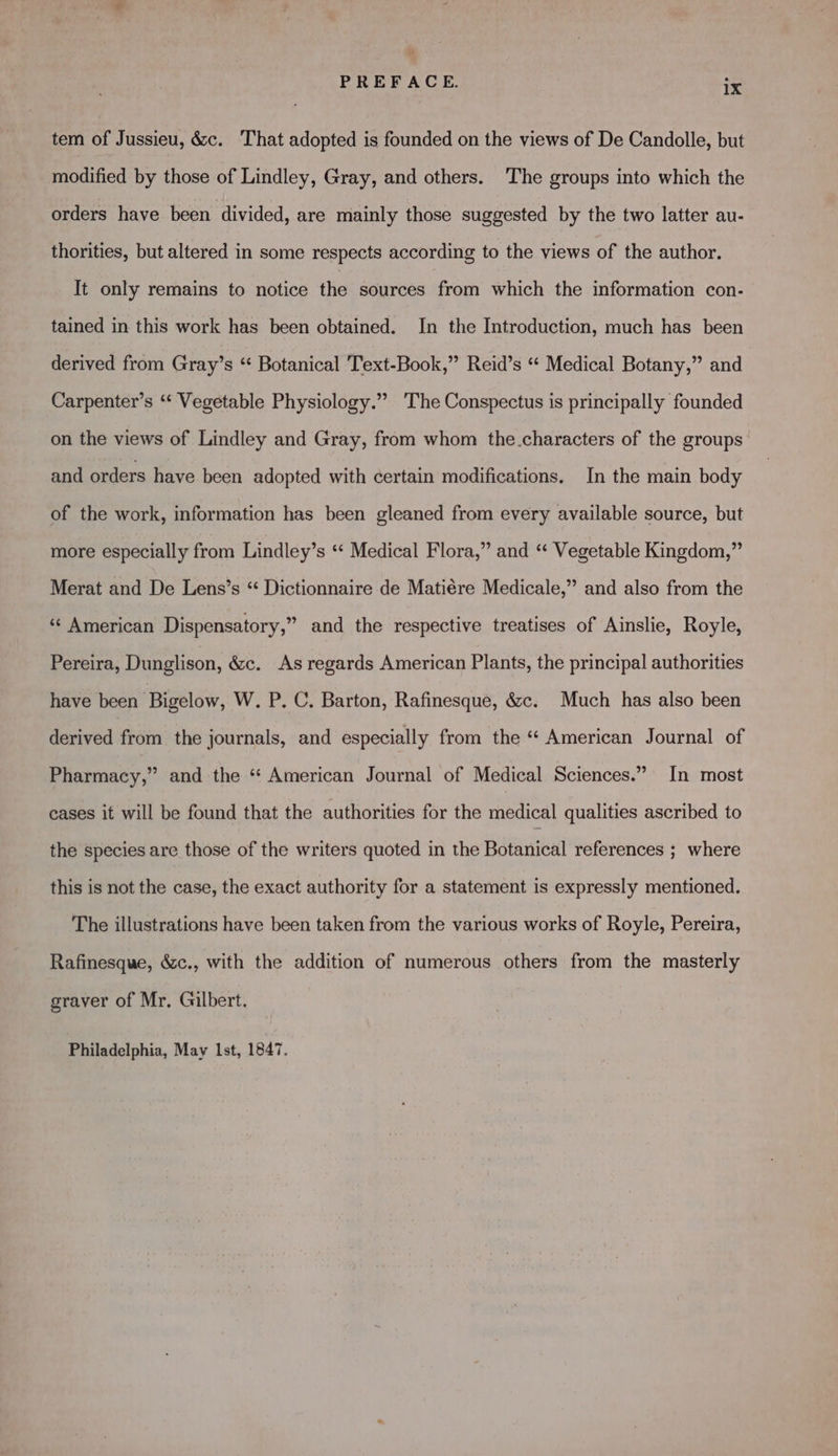 tem of Jussieu, &c. That adopted is founded on the views of De Candolle, but modified by those of Lindley, Gray, and others. The groups into which the orders have been divided, are mainly those suggested by the two latter au- thorities, but altered in some respects according to the views of the author. It only remains to notice the sources from which the information con- tained in this work has been obtained. In the Introduction, much has been derived from Gray’s *‘ Botanical 'Text-Book,” Reid’s “* Medical Botany,” and 9 Carpenter’s ‘“ Vegetable Physiology.” 'The Conspectus is principally founded on the views of Lindley and Gray, from whom the.characters of the groups’ and orders have been adopted with certain modifications. In the main body of the work, information has been gleaned from every available source, but more especially from Lindley’s *‘ Medical Flora,” and “ Vegetable Kingdom,” Merat and De Lens’s “ Dictionnaire de Matiére Medicale,” and also from the “American Dispensatory,” and the respective treatises of Ainslie, Royle, Pereira, Dunglison, &c. As regards American Plants, the principal authorities have been Bigelow, W. P. C. Barton, Rafinesque, &c. Much has also been derived from the journals, and especially from the “ American Journal of Pharmacy,” and the “ American Journal of Medical Sciences.” In most cases it will be found that the authorities for the medical qualities ascribed to the species are those of the writers quoted in the Botanical references ; where this is not the case, the exact authority for a statement is expressly mentioned. The illustrations have been taken from the various works of Royle, Pereira, Rafinesque, é&c., with the addition of numerous others from the masterly graver of Mr. Gilbert. Philadelphia, May Ist, 1847.